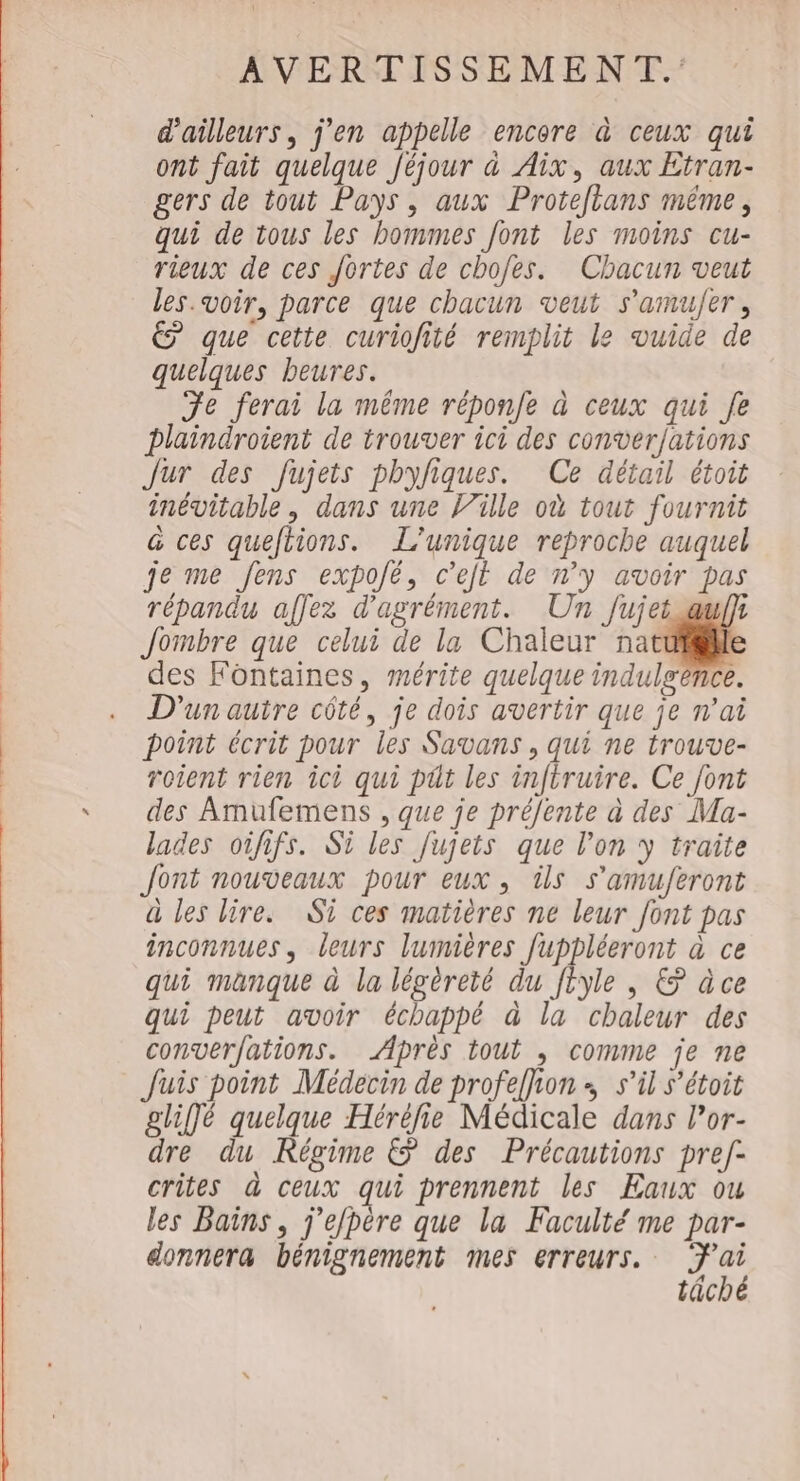 d'ailleurs, j’en appelle encore à ceux qui ont fait quelque Jéjour à Aix, aux Etran- gers de tout Pays, aux Protetans même, qui de tous les bommes font les moins cu- rieux de ces fortes de chofes. Chacun veut les voir, parce que chacun veut s’amu/er, é que cette curiofité remplit le vuide de quelques beures. Je ferai la même réponfe à ceux qui Je plaindroient de trouver ici des conver/ations Jur des fujets phyfiques. Ce détail étoit inévitable, dans une lille où tout fournit &amp; ces queftions. L’unique reproche auquel je me Jens expojé, c’ejt de n’y avoir pas répandu affez d'agrément. Un Jujet auf} Jombre que celui de la Chaleur nat des Fontaines, mérite quelque indulgence. D'un autre côté, je dois avertir que je n'ai point écrit pour les Savans, qui ne trouve- roient rien ici qui püt les infiruire. Ce font des Amufemens , que je préfente à des Ma- lades oififs. Si les Jujets que l’on y traite Jont nouveaux pour eux, üs s’amuferont à les lire. Si ces matières ne leur font pas inconnues, leurs lumières fuppléeront à ce qui manque à la légéreté du Vote , © àce qui peut avoir échappé à la chaleur des converfations. Aprés tout , comme je ne Juis point Médecin de profeffion ; s’il s’étoit gliffé quelque Héréfie Médicale dans l’or- dre du Régime &amp; des Précautions pref- crites à ceux qui prennent les Eaux ou les Bains, j'efpère que la Faculté me par- donnera bénignement mes erreurs. ai tâché