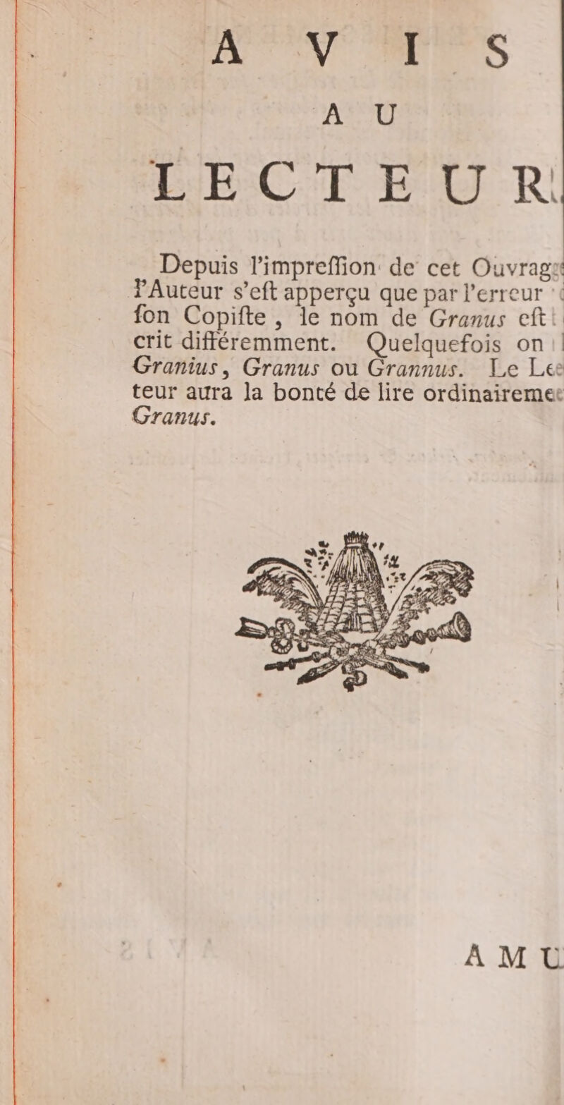 NUL OV TS A U ABC ET -R Depuis l'impreffion de cet Ouvrags Auteur s’eft apperçu que par l'erreur ‘( fon Copifte , le nom de Granus eftt crit différemment. Quelquefois on! Granius, Granus ou Grannus. Le Lee teur aura la bonté de lire ordinairemer Granus. AMU