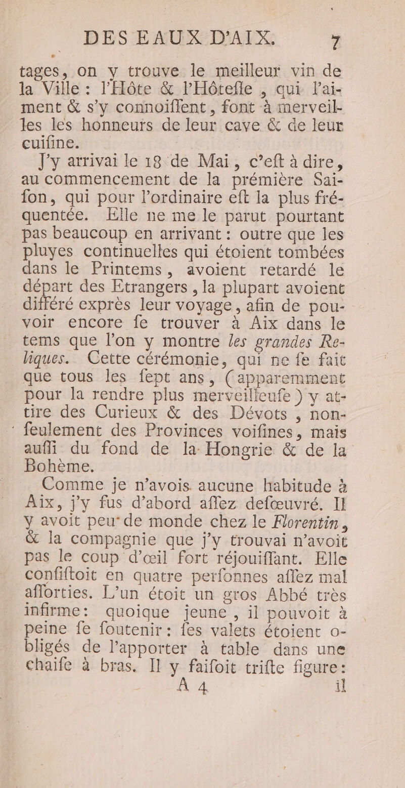 tages, on y trouve le meilleur vin de la Ville : l'Hôte &amp; lHôtefle , qui Pai- ment &amp; s’y connoiffent , font à imerveil- les les honneurs de leur cave &amp; de leur cuifine. ; | J'y arrivai le 18 de Mai, c’eft à dire, au commencement de la prémière Sai- fon, qui pour l'ordinaire eft la plus fré- quentée. lle ne me le parut pourtant pas beaucoup en arrivant : outre que les pluyes continuelles qui étoient tombées dans le Printems, avoient retardé le départ des Etrangers , la plupart avoient différé exprès leur voyage, afin de pou- voir encore fe trouver à Aix dans le tems que l’on y montre les grandes Re- liques. Cette cérémonie, qui ne fe fait que tous les fept ans, (apparemment pour la rendre plus merveilleufe } y at- tire des Curieux &amp; des Dévots , non:- ‘ feulement des Provinces voifines, mais aufi du fond de la Hongrie &amp; de la Bohème. Comme je n’avois aucune habitude à AIX, j'y fus d’abord affez defœuvré. Il y avoit peu‘ de monde chez le Florentin, &amp; la compagnie que j'y trouvai n’avoit pas le coup d'œil fort réjouiffant. Elle confiftoit en quatre perfonnes aflez mal aflorties. L’un étoit un gros Abbé très infirme: quoique jeune , il pouvoit à peine fe foutenir : {es valets étoient o- bligés de l’apporter à table dans une Chaife à bras. Il y faifoit trifte figure: À 4 il