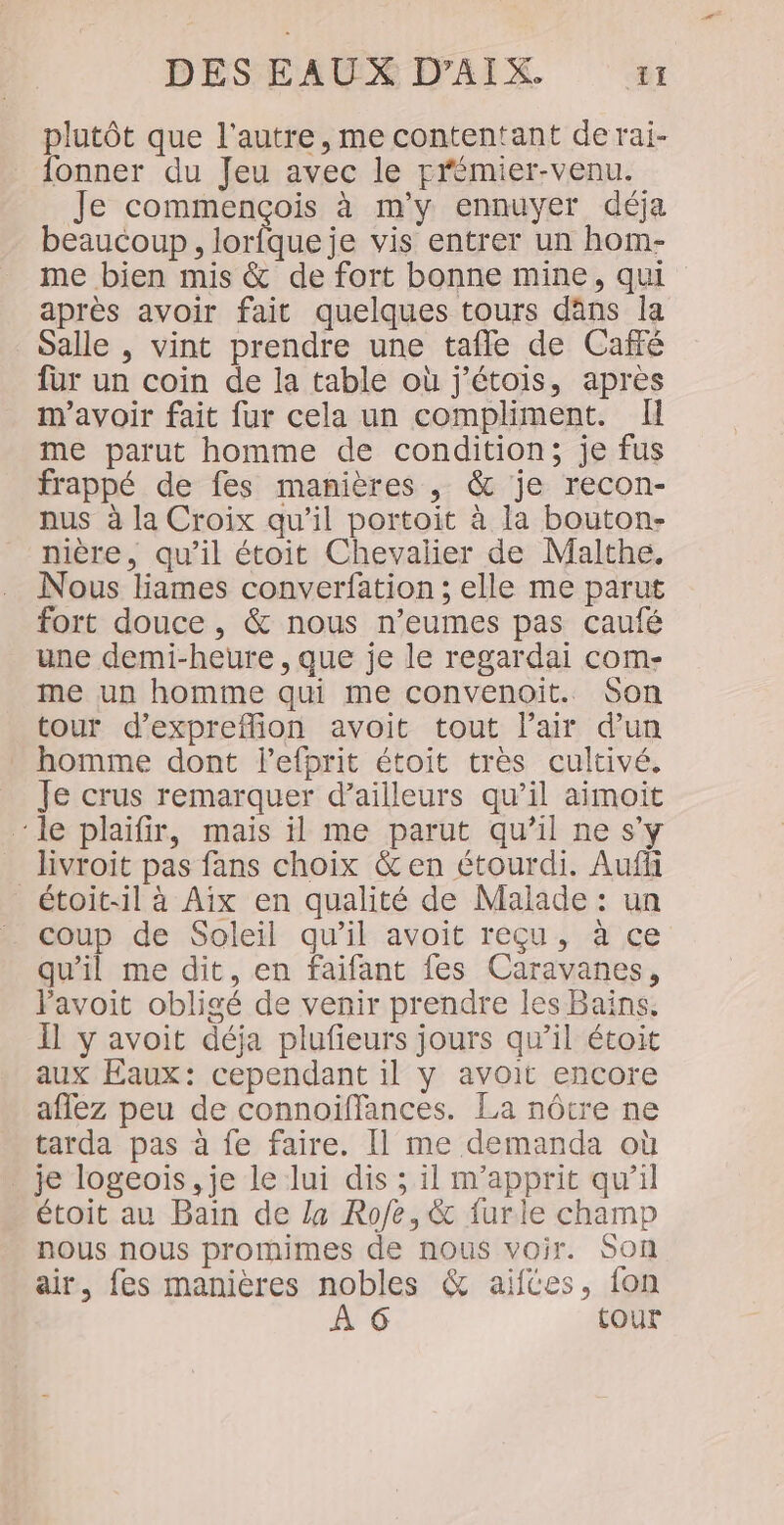 plutôt que l'autre, me contentant de rai- ionner du Jeu avec le rrémier-venu. Je commençois à m'y ennuyer déja beaucoup, nee vis entrer un hom- me bien mis &amp; de fort bonne mine, qui après avoir fait quelques tours dans la Salle , vint prendre une tafle de Café fur un coin de la table où j'étois, apres m'avoir fait fur cela un compliment. Il me parut homme de condition; je fus frappé de fes manières , &amp; je recon- nus à la Croix qu’il portoit à la bouton- nière, qu’il étoit Chevalier de Malthe. Nous liames converfation ; elle me parut fort douce , &amp; nous n’eumes pas caufé _ une demi-heure, que je le regardai com- me un homme qui me convenoit. Son tour d’expreflion avoit tout l'air dun homme dont lefprit étoit très cultivé. Je crus remarquer d’ailleurs qu’il aimoit ‘le plaifir, mais il me parut qu’il ne s'y livroit pas fans choix &amp; en étourdi. Auf _étoit-il à Aix en qualité de Malade : un coup de Soleil qu’il avoit reçu, à ce qu'il me dit, en faifant fes Caravanes, Favoit obligé de venir prendre les Bains. Il y avoit déja plufieurs jours qu’il étoit aux Eaux: cependant il y avoit encore aflez peu de connoïffances. La nôtre ne tarda pas à fe faire. [1 me demanda où je logeois , je le lui dis ; il m'apprit qu’il étoit au Bain de La Rofe, &amp; furle champ nous nous promimes de nous voir. Son air, fes manières nobles &amp; aïiftes, fon