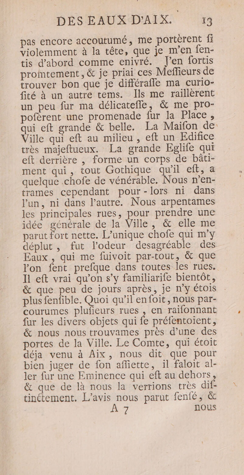 pas encore accoutumé, me portèrent fi violemment à la tête, que je m'en fen- tis d’abord comme enivré. J'en fortis promtement, &amp; je priai ces Meffeurs de trouver bon que je différafle ma curio- fité À un autre tems. Ils me raillèrent “un peu fur ma délicatefle, &amp; me pro- pofèrent une promenade fur la Place, qui eft grande &amp; belle. La Maifon de Ville qui eft au milieu, eft un Edifice très majeftueux. La grande Eglife qui eft derrière , forme un corps de bâti- ment qui, tout Gothique qu’il eft, à quelque .chofe de vénérable. Nous n’en- trames cependant pour-lors ni dans l’un, ni dans l’autre. Nous arpentames les principales rues, pour prendre une idée générale de la Ville, &amp; elle me parut fort nette. L’unique chofe qui m'y déplut , fut l'odeur desagréable des Eaux , qui me fuivoit par-tout, &amp; que lon fent prefque dans toutes les rues. Il eft vrai qu’on s’y familiarife bientôt, &amp; que peu de jours après, je n’y étois plus fenfible. Quoi qu’il en foit, nous par- courumes plufieurs rues , en raïfonnant fur les divers objets qui fe préfentoient, &amp; nous nous trouvames près d’une des portes de la Ville. Le Comte, qui étoit déja venu à Aix, nous dit que pour bien juger de fon affiette, il faloit al- ler fur une Eminence qui eft au dehors, &amp; que de là nous la verrions très dif- tinctement. L'avis nous parut fenfé, &amp; A7 nous
