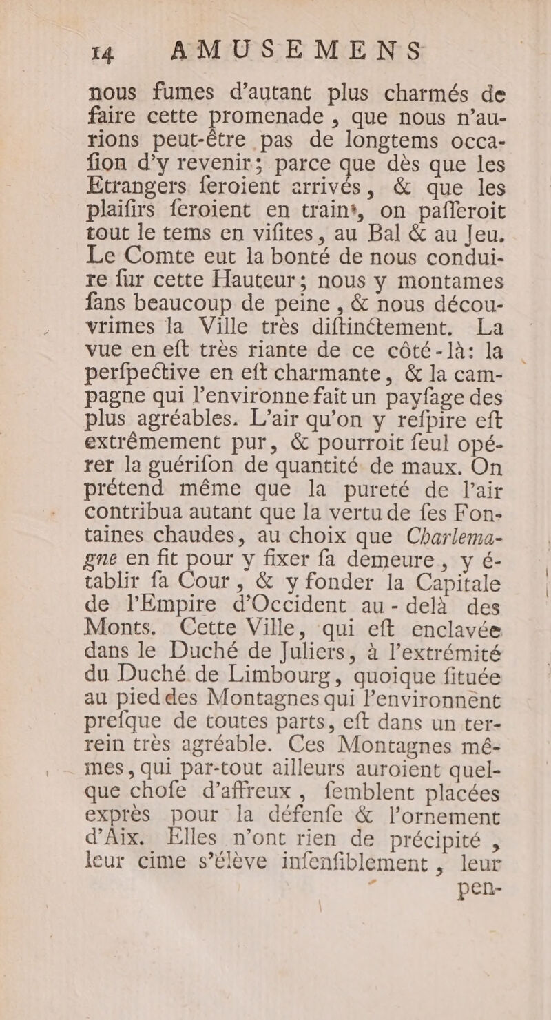 nous fumes d’autant plus charmés de faire cette promenade , que nous n’au- rions peut-être pas de longtems occa- fion d’y revenir; parce que dès que les Etrangers feroient arrivés, &amp; que les plaifirs feroient en train, on pañleroit tout le tems en vifites, au Bal &amp; au Jeu. Le Comte eut la bonté de nous condui- re fur cette Hauteur; nous y montames fans beaucoup de peine , &amp; nous décou- vrimes la Ville très diftinétement. La vue en eft très riante de ce côté-là: la perfpective en eft charmante, &amp; la cam- pagne qui l’environne fait un payfage des plus agréables. L'air qu’on y refpire eft extrêmement pur, &amp; pourroit feul opé- rer la guérifon de quantité de maux. On prétend même que la pureté de l'air contribua autant que la vertu de fes Fon- taines chaudes, au choix que Charlema- gne en fit pour y fixer fa demeure, y é- tablir fa Cour , &amp; y fonder la Capitale de l'Empire d'Occident au- delà des Monts. Cette Ville, qui eft enclavée dans le Duché de Juliers, à l’extrémité du Duché de Limbourg, quoique fituée au pied des Montagnes qui lenvironnent prefque de toutes parts, eft dans un ter- rein très agréable. Ces Montagnes mé- mes, qui par-tout ailleurs auroient quel- que chofe d’affreux , femblent placées exprès pour la défenfe &amp; l’ornement d'Aix. Elles n’ont rien de précipité , leur cime s’élève infenfiblement , leur d pen-