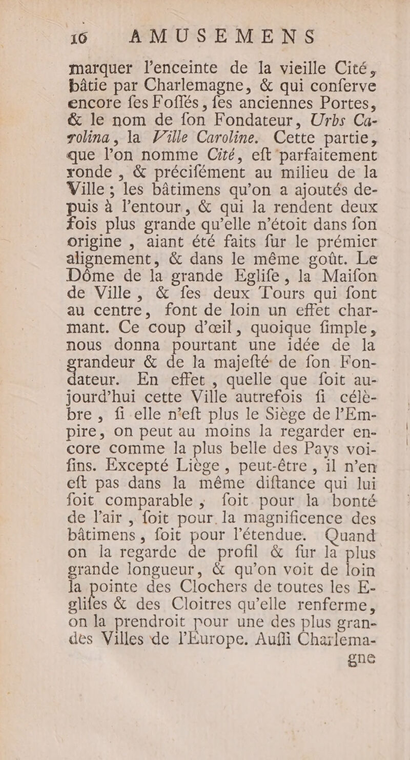 marquer l'enceinte de la vieille Cité, bâtie par Charlemagne, &amp; qui conferve encore fes Foflés, fes anciennes Portes, &amp; le nom de fon Fondateur, Urbs Ca- rolina , la Wille Caroline. Cette partie, que l’on nomme Ciré, eft parfaitement ronde , &amp; précifément au milieu de la Ville ; les bâtimens qu’on a ajoutés de- puis à l’entour., &amp; qui la rendent deux fois plus grande qu’elle n’étoit dans fon origine , ajant été faits fur le prémier alignement, &amp; dans le même goût. Le Dôme de la grande Egjlife, la Maifon de Ville, &amp; fes deux Tours qui font au centre, font de loin un effet char- mant. Ce coup d'œil, quoique fimple, nous donna pourtant une idée de la HE rides &amp; de la majefté de fon Fon- ateur. En effet , quelle que foit au- jourd’hui cette Ville autrefois fi célè- bre , fi elle n’eft plus le Siège de l’'Em- pire, on peut au moins la regarder en- core comme la plus belle des Pays voi- fins. Excepté Liège , peut-être , il n’en eft pas dans la même diftance qui lui foit comparable ; foit pour la bonté de l'air , foit pour. la magnificence des bâtimens , foit pour l'étendue. Quand on la regarde de profil &amp; fur la plus grande longueur, &amp; qu’on voit de loin la pointe des Clochers de toutes les E- gliles &amp; des Cloitres qu’elle renferme, on la prendroit pour une des plus gran- des Villes de l'Europe. Aufli Chaïlema- gne