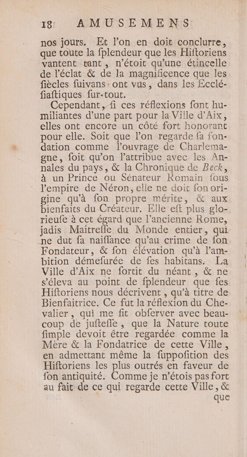 nos jours. Et l’on en doit conclurre, que toute la fplendeur que les Hiftoriens vantent tant, n’étoit qu'une étincelle de l'éclat &amp; de la magnificence que les fiècles fuivans- ont vus, dans les Ecclé- fiaftiques fur-tout. Cependant,fi ces réflexions font hu- miliantes d’une part pour la Ville d'Aix, elles ont encore un côté fort honorant pour elle. Soit que l’on regarde fa fon- dation comme l'ouvrage de Charlema- gne, foit qu'on attribue avec les An- nales du pays, &amp; la Chronique de Beck, à un Prince ou Sénateur Romain fous l'empire de Néron, elle ne doit fon ori- gine qu’à fon propre mérite, &amp; aux bienfaits du Créateur. Elle eft plus glo- rieufe à cet égard que l’ancienne Rome, jadis Maitrefle du Monde entier, qui ne dut fa naïiflance qu’au crime de fon Fondateur, &amp; fon élévation qu’à l’am- bition démefurée de fes habitans. La Ville d'Aix ne fortit du néant, &amp; ne s’éleva au point de fplendeur que fes Hiftoriens nous décrivent , qu’à titre de Bienfaitrice. Ce fut la réflexion du Che- valier, qui me fit obferver avec beau- coup de jufteffe , que la Nature toute fimple devoit être regardée comme la Mère &amp; la Fondatrice de cette Ville, en admettant même la fuppofition des Hiftoriens les plus outrés en faveur de fon antiquité. Comme je n’étois pas fort au fait de ce qui regarde cette Ville, &amp; que