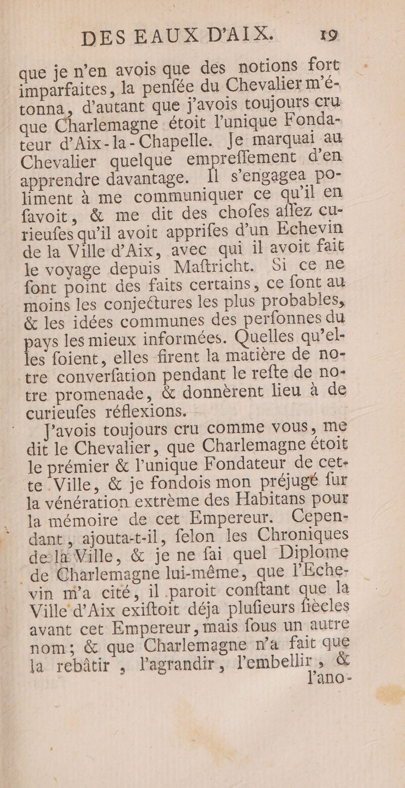 que je n’en avois que des notions fort imparfaites, la penfée du Chevalier m'é- tonna, d'autant que j'avois toujours cru que Charlemagne étoit l'unique Fonda- teur d’Aix-la- Chapelle. Je marquai au Chevalier quelque empreflement d'en apprendre davantage. 1l s'engagea po” liment à me communiquer ce qu'il en favoit, &amp; me dit des chofes aflez cu- rieufes qu’il avoit apprifes d'un Echevin de la Ville d'Aix, avec qui il avoit fait le voyage depuis Maftricht. Si ce: ne font point des faits certains, ce font au moins les conjectures les plus probables, &amp; les idées communes des perfonnes du pays les mieux informées. Quelles qu’el- les foient, elles firent la matière de no- tre converfation pendant le refte de no- tre promenade, &amp; donnèrent lieu à de curieufes réflexions. !_ J'avois toujours cru comme vous, Me dit le Chevalier, que Charlemagne étoit le prémier &amp; l’unique Fondateur de cet- te Ville, &amp; je fondois mon préjugé fur la vénération extrème des Habitans pour la mémoire de cet Empereur. Cepen- dant , ajouta-t-il, felon les Chroniques dela Ville, &amp; je ne fai quel Diplome de Charlemagne lui-même, que l’Éche- vin m'a cité, il paroit conftant que la Ville d'Aix exiftoit déja plufieurs fiècles avant cet Empereur, mais fous un autre nom; &amp; que Charlemagne na fait que {a rebâtir , l'agrandir, l'embellir , &amp; l'ano-