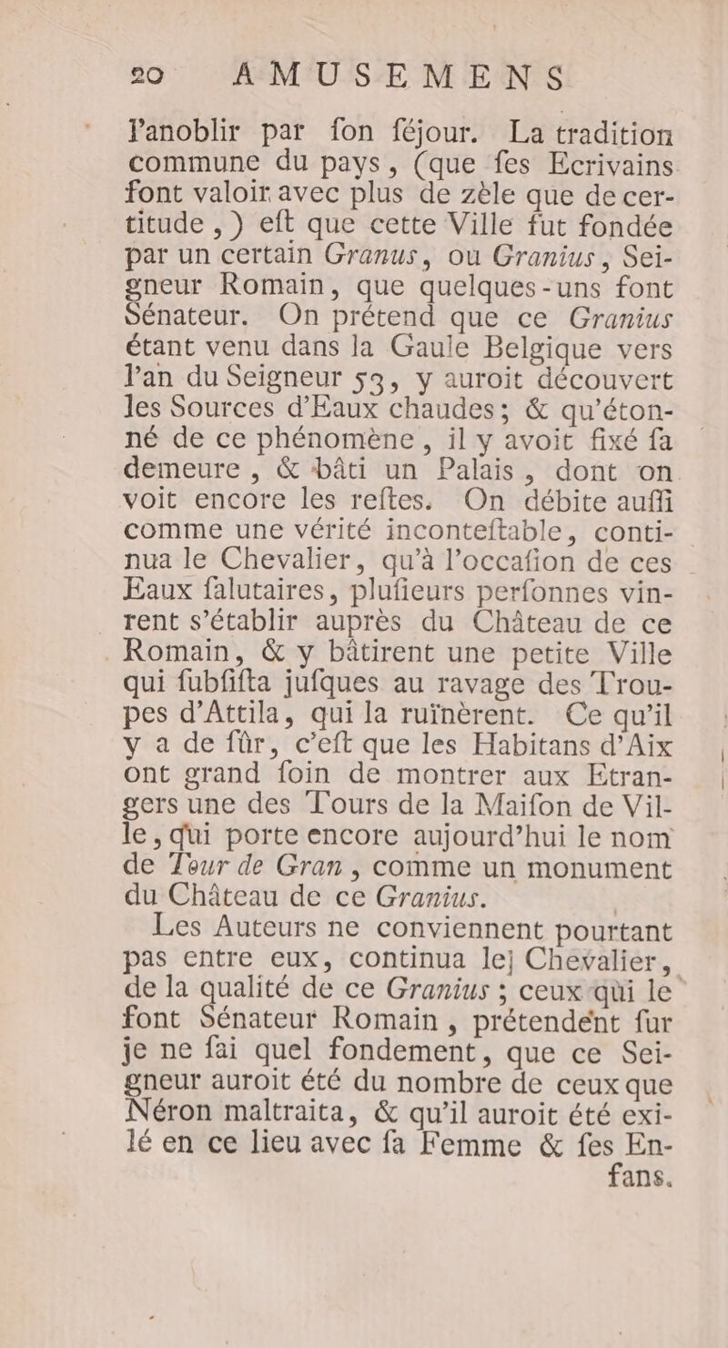 Panoblir par fon féjour. La tradition commune du pays, (que fes Ecrivains font valoir avec plus de zèle que de cer- titude , } eft que cette Ville fut fondée par un certain Granus, ou Granius , Sei- gneur Romain, que quelques-uns font Sénateur. On prétend que ce Granius étant venu dans la Gaule Belgique vers Van du Seigneur 53, y auroit découvert les Sources d'Eaux chaudes; &amp; qu’éton- né de ce phénomène, il y avoit fixé fa demeure , &amp; bâti un Palais, dont on voit encore les reftes. On débite auffi comme une vérité inconteltable, conti- nua le Chevalier, qu’à l’occafion de ces Eaux falutaires, plufieurs perfonnes vin- rent s'établir auprès du Château de ce . Romain, &amp; y bâtirent une petite Ville qui fubfifta jufques au ravage des Trou- pes d’Attila, qui la ruïnèrent. Ce qu’il y a de für, c’eft que les Habitans d’Aix ont grand foin de montrer aux Etran- gers une des Tours de la Maiïfon de Vil- le, qui porte encore aujourd’hui le nom de Tour de Gran , comme un monument du Château de ce Granius. | Les Auteurs ne conviennent pourtant pas entre eux, continua lej Chevalier, de la qualité de ce Granius ; ceux qui le font Sénateur Romain, prétendent fur je ne fai quel fondement, que ce Sei- gneur auroit été du nombre de ceux que Néron maltraita, &amp; qu’il auroit été exi- lé en ce lieu avec fa Femme &amp; gi En- ans.