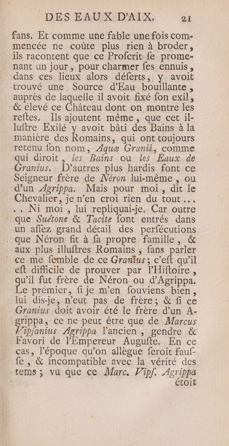 fans. Et comme une fable une fois com- mencée ne coûte plus rien à broder, ils racontent que ce Profcrit fe prome- nant un jour, pour charmer fes ennuis, dans ces lieux alors déferts, y avoit trouvé une Source d'Eau bouillante , auprès de laquelle il avoit fixé fon exil, &amp; élevé ce Château dont on montre les reftes. Ils ajoutent même, que cet il- luftre Exilé y avoit bâti des Bains à la manière des Romains, qui ont toujours retenu fon nom, Aquæe Granii, comme qui diroit , les Bains ou les Eaux de Granius. D’autres plus hardis font ce Seigneur frère de ANéron lui-même , ou d’un Agrippa. Mais pour moi, dit le Chevalier, je n’en croi rien du tout …. .. Ni moi, lui repliquai-je. Car outre que Suétone &amp; Tacite font entrés dans un affez grand détail des perfécutions . que Néron fit à fa propre famille, &amp; aux plus illuftres Romaïns , fans parler ce me femble de ce Gramius; c’eft qu’il eft difficile de prouver par lHiftoire, qu'il fut frère de Néron ou d’Agrippa. Le prémier, fije m'en fouviens bien, lui dis-je, n'eut pas de frère; &amp; fi ce Granius doit avoir été le frère d’un A- grippa, ce ne peut être que de Marcus Vip/anius Agrippa l'ancien , gendre &amp; Favori de l'Empereur Augufte. En ce cas, l’époque qu’on allègue feroit fauf- fe , &amp; incompatible avec la vérité des -tems ; vu que ce Marc. Vipf. Agrippa étoit