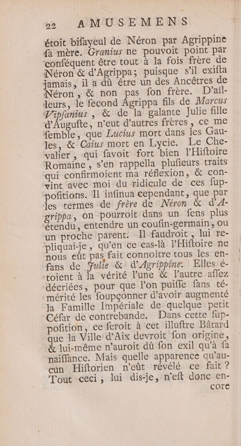 étoit bifayeul de Néron par Agrippine fa mère. Granius ne pouvoit point par conféquent être tout à la fois frère de Néron &amp; d'Agrippa; puisque s’il exifta jamais, il a dû être un des Ancêtres de Néron, &amp; non pas fon frère. D'ail- deurs, le fecond Agrippa fils de Marcus TVipfanius , &amp; de la galante Julie fille d'Augufte, n'eut d’autres frères, ce me femble, que Lucius mott dans les Gau- les, &amp; Caius mort en Lycie. Le Che- valier , qui favoit fort bien l'Hiftoire Romaine , s’en rappella plufieurs traits qui confirmoient ma réflexion, &amp; con- vint avec moi du ridicule de ces fup- pofitions. 1 infinua cependant, que par les termes de frère de Néron &amp; d'AÀ- grippa, On pourroit dans un fens plus étendu, entendre un coufin-germain, Ou un proche parent. Ïl faudroit , lui re- ‘pliquai-je, qu'en ce cas-là l’'Hiftoire ne nous eût pas, fait connoitre tous les en- fans de Julie &amp; d’Agrippine. Elles é- toient à la vérité l’une &amp; l’autre aflez décriées, pour que l’on puifle fans té- mérité les foupçonner d’avoir augmenté la Famille Impériale de quelque petit Céfar de contrebande. Dans cette fup- ofition, ce feroit à cet illuftre Bâtard que la Ville d'Aix devroit fon origine, -&amp; lui-même n’auroit dû fon exil qu'à fa naiflance. Mais quelle apparence qu'au- cn Hiftorien n’eût révélé ce fait ? Tout ceci, lui dis-je, neft donc en- core
