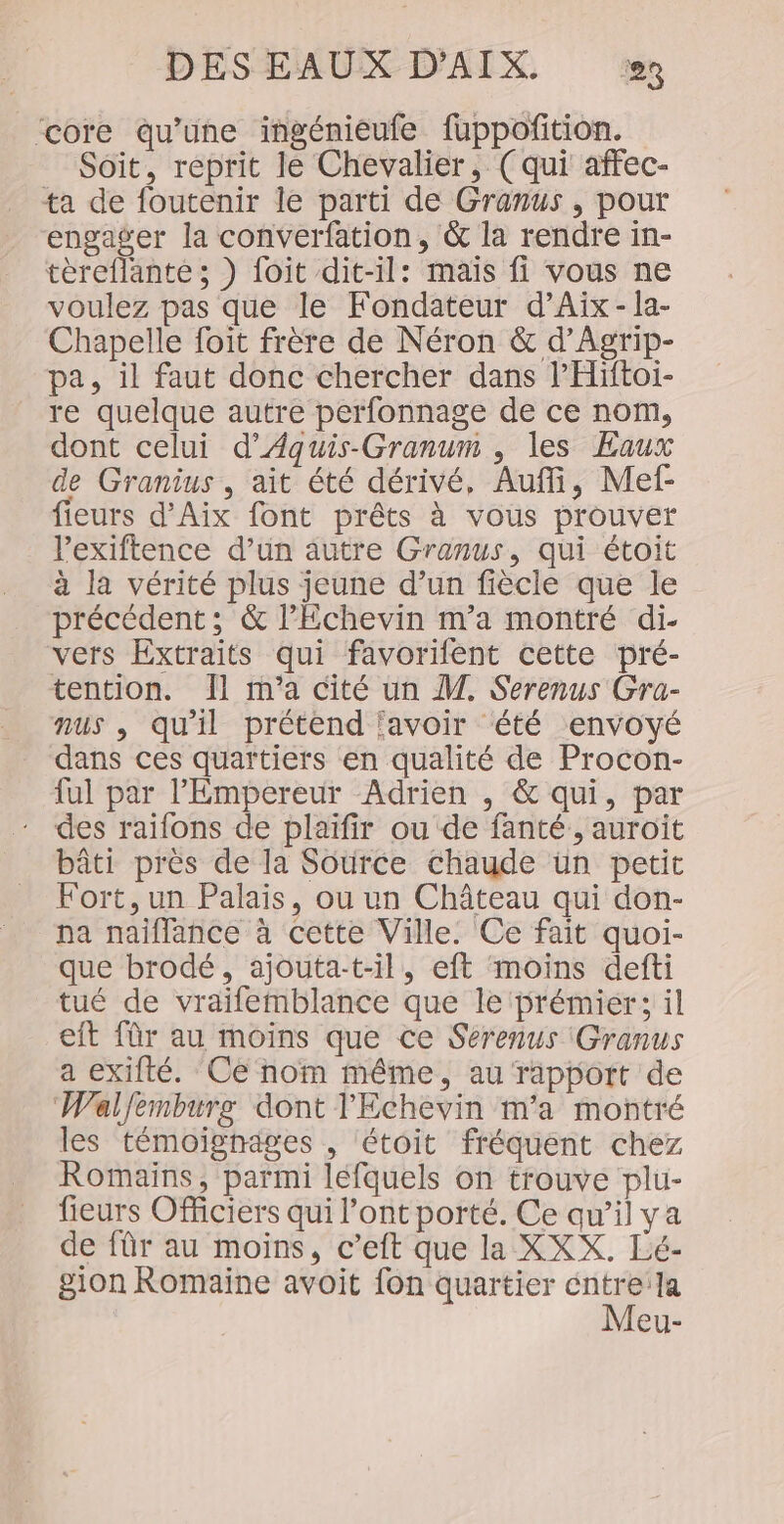 core qu’une ingéniéufe fuppoñition. Soit, reprit le Chevalier, (qui affec- ta de foutenir le parti de Granus , pour engager la converfation, &amp; la rendre in- tèreflante ; ) foit dit-il: maïs fi vous ne voulez pas que le Fondateur d’Aïx-la- Chapelle foit frère de Néron &amp; d’Agrip- pa, il faut donc chercher dans PHiftoi- re quelque autre perfonnage de ce nom, dont celui d’Aquis-Granum , les Eaux de Granius , ait été dérivé, Auf, Mef- fieurs d'Aix font prêts à vous prouver l'exiftence d’un autre Granus, qui étoit à la vérité plus jeune d’un fiècle que le précédent; &amp; lEchevin m'a montré di- vers Extraits qui favorifent cette pré- tention. Îl m'a cité un M. Serenus Gra- nus , qu'il prétend ‘avoir été envoyé dans ces quartiers en qualité de Procon- {ul par l'Empereur Adrien , &amp; qui, par des raïfons de plaïfir ou de fanté, auroit bâti près de la Source chaude ün petit Fort,un Palais, ou un Château qui don- na naiflance à cette Ville. Ce fait quoi- que brodé, ajouta-t-il, eft moins defti tué de vraifemblance que le prémier; il eft für au moins que ce Sérenus (Granus a exifté. Ce nom même, au rapport de Walfemburg dont l'Echevin m'a montré les témoignages , étoit fréquent chez Romains, parmi léfquels on trouve plu- fieurs Officiers qui l’ont porté. Ce qu’il ya de für au moins, c’eft que la XXX. Lé- gion Romaine avoit fon quartier éntre:la Meu-