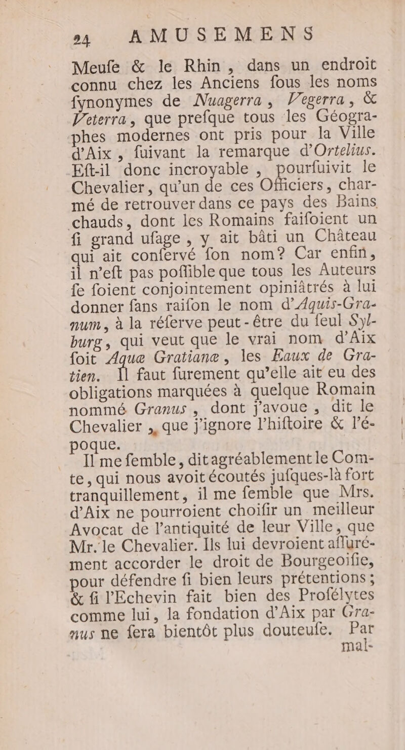 Meufe &amp; le Rhin, dans un endroit connu chez les Anciens fous les noms fynonymes de Nuagerra, Vegerra, &amp; Peterra, que prefque tous les Géogra- hes modernes ont pris pour la Ville d'Aix , fuivant la remarque d'Ortelius. Eft-il donc incroyable , pourfuivit le Chevalier, qu’un de ces Officiers, char- mé de retrouver dans ce pays des Bains chauds, dont les Romains faifoient un fi grand ufage , y ait bâti un Château qui ait confervé fon nom? Car enfin, il n’eft pas poflible que tous les Auteurs fe foient conjointement opiniâtrés à lui donner fans raifon le nom d’ÆAquis-Gra- num, à la réferve peut-être du feul Sy- burg, qui veut que le vrai nom d'Aix foit Aque Gratiane, les Eaux de Gra- tien. faut furement qu’elle ait eu des obligations marquées à quelque Romain nommé Granus , dont j'avoue, dit le Chevalier ,, que j'ignore l’hiftoire &amp; l'é- poque. Il me femble, ditagréablement le Com- te, qui nous avoit écoutés jufques-là fort tranquillement, il me femble que Mrs. d'Aix ne pourroient choifir un meilleur Avocat de l'antiquité de leur Ville, que Mr. le Chevalier. Ils lui devroient afluré- ment accorder le droit de Bourgeoifie, pour défendre fi bien leurs prétentions ; &amp; fi l'Echevin fait bien des Profélytes comme lui, la fondation d'Aix par Gra- aus ne fera bientôt plus douteule. Pa mal-