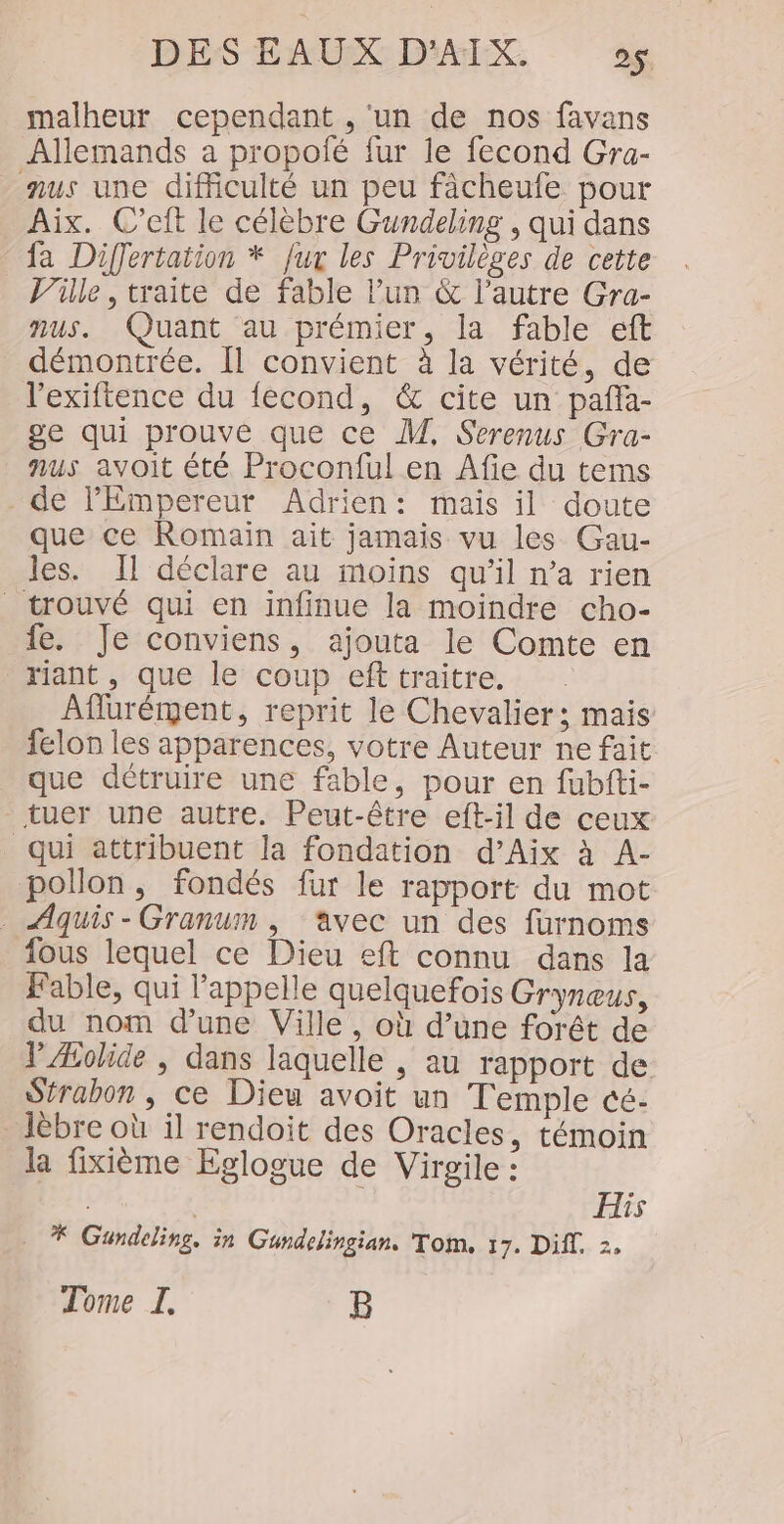 malheur cependant , ‘un de nos favans Allemands a propofé fur le fecond Gra- nus une difficulté un peu fâcheufe pour Aix. C’eft le célèbre Gundeling , qui dans fa Differtation * fur les Privilèges de cette _ Ville, traite de fable l’un &amp; l’autre Gra- nus. Quant au prémier, la fable eft démontrée. [1 convient à la vérité, de l'exiftence du fecond, &amp; cite un paña- ge qui prouve que ce M, Serenus Gra- nus avoit été Proconful en Afie du tems de PEmpereur Adrien: mais il doute que ce Romain ait jamais vu les Gau- les. Il déclare au moins qu’il n’a rien trouvé qui en infinue la moindre cho- fe. Je conviens, ajouta le Comte en riant , que le coup eft traitre. Aflurément, reprit le Chevalier; mais felon les apparences, votre Auteur ne fait que détruire une fable, pour en fubfti- tuer une autre. Peut-être eft-il de ceux qui attribuent la fondation d’Aix à A- pollon ,; fondés fur le rapport du mot Aquis-Granum , avec un des furnoms fous lequel ce Dieu eft connu dans la Fable, qui l'appelle quelquefois Gryneus, du nom d’une Ville, où d’une forêt de V Æolide , dans laquelle , au rapport de Strabon , ce Dieu avoit un Temple cé- lèbre où il rendoit des Oracles, témoin la fixième Eglogue de Virgile : His * Gundeling. in Gundelingian. Tom. 17. Diff. 2, Tome I. B