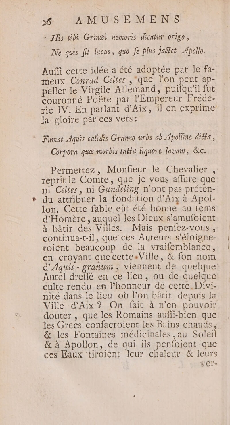 # His til Grinei nemoris dicatur or1go , Ne quis fit lucus, quo Je plus jaëet Apollo. Auffi cette idée a été adoptée par le fa- meux Conrad Celtes ,que l’on peut ap- peller le Virgile Allemand, puifqu’il fut couronné Poëte par l'Empereur Frédé- ric IV. En parlant d’Aix, il en exprime la gloire par ces vers: Fumat Aquis cakidis Granno urbs ab Apollinc diéta, Corpora que morbis taëta liquore lavant, &amp;c. _ Permettez, Monfieur le Chevalier , reprit le Comte, que je vous aflure que ni Celtes, ni Gundeling n’ont pas préten- du attribuer la fondation d’Aix à Apol- lon. Cette fable eût été bonne au tems d'Homère , auquel les Dieux s’amufoient à bâtir des Villes. Mais penfez-vous , continua-t-il, que ces Auteurs s’éloigne- roient beaucoup de la vraifemblance, en croyant quecette«Ville, &amp; fon nom d’Aquis - granum , viennent de quelque Autel dreflé en ce lieu, ou de quelque culte rendu en l'honneur de cette. Divi- nité dans le lieu où l’on bâtit depuis la Ville d'Aix ? On fait à n’en pouvoir douter , que les Romains auffi-bien que les Grecs confacroient les Bains chauds, &amp;-les Fontaïnes médicinales ,au Soleil &amp; à Apollon, de qui ils penfoient que ces Eaux tiroient leur chaleur &amp; leurs vér.