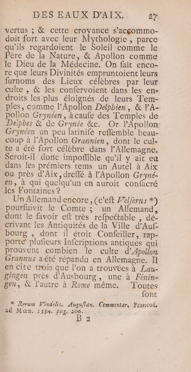 vertus ; &amp; cette croyance s’acgommo- doit fort avec leur Mythologie , parce qu’ils regardoient le Soleil comme le Père de la Nature, &amp; Apollon comme le Dieu de la Médecine. On fait enco- re que leurs Divinités empruntoient leurs furnoms des Lieux célèbres par leur culte , &amp; les confervoient dans les en- droits les plus éloignés de leurs Tem- ples, comme l’Apollon Delpbien, &amp; VA- pollon Grynéen, à caufe des Temples de Delphes &amp; de Grynée &amp;c. Or l’Apollon: Grynéen un peu latinifé reflemble beau- coup à l’Apollon Grannien, dont le cul- te a été fort célèbre dans l’Allemagne. Seroit-il donc impoffible qu’il y ait eu dans les prémiers tems un Autel à Aix ou près d'Aix, dreflé à l’Apollon Gryné- en, à qui quelqu'un en auroit confacré les Fontaines ? . Un Allemand encore, (c’eft Zelferus *) pourluivit le Comte ; un Allemand, dont le favoir eft très refpectable , dé- . crivant les Antiquités de la Ville d’Auf bourg , dont il étoit Confeiller, rap- porte’ plufieurs Infcriptions antiques qui prouvent combien le culte d’Apollon Grannus aété répandu en Allemagne. I] en cite trois que l’on a trouvées à Lau- gingen près d'Ausbourg, une à Fénin- gen, &amp; l’autre à Rome même. Toutes | font * Rerum Vindelic. Auguflan, Cemmentar, Franco, ad Moœn, 1594. pags 206. ,: | pee