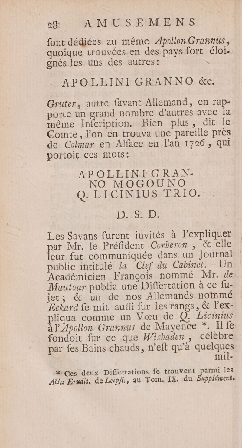 font dédiées au même Apollon Grannus, quoique trouvées.en des pays fort éloi- gnés les uns des autres: N APOLLINI GRANNO &amp;c. Gruter, autre favant Allemand, en rap- porte un grand nombre d’autres avec la même Inicription. Bien plus, dit le Conte, l’on en trouva une pareille près portoit ces mots: APOLLINIGRAN- NO MOGOUNO Q. LICINIUS TRIO. D.:SD: Les Savans furent invités à l'expliquer par Mr. le Préfident Corberon , &amp; elle leur fut communiquée dans un Journal public intitulé la Clef du Cabinet. Un Académicien François nommé Mr. de Mautour publia une Differtation à ce fu- Eckard fe mit aufli fur les rangs, &amp; lex- pliqua comme un Vœu de Q. Licinius à lApollon Grannus de Mayence *. I fe fondoit fur ce que Wishaden , célèbre par fes Bains chauds, n’eft qu’à RER mil- %Ces deux Diflertations fe trouvent parmi les AËla Erudit, de Leipfi, au Tom, IX, du Supplément.