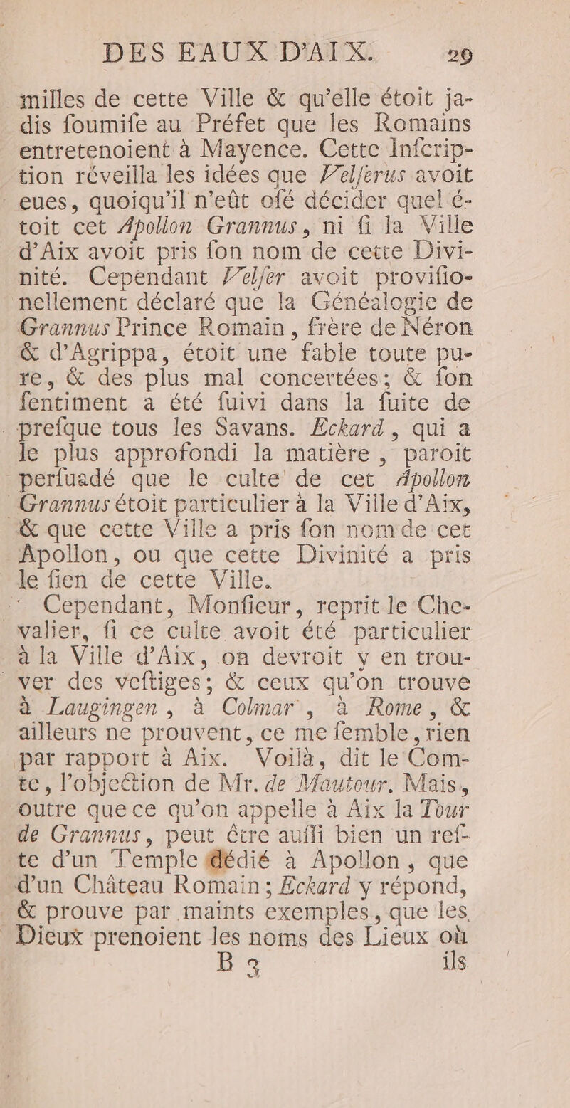 milles de cette Ville &amp; qu’elle étoit ja- dis foumife au Préfet que les Romains entretenoient à Mayence. Cette Infcrip- tion réveilla les idées que 7/4/erus avoit _eues, quoiqu'il n’eût ofé décider quel é- toit cet Apollon Grannus, ni fi la Ville d'Aix avoit pris {on nom de cette Divi- nité. Cependant 7/eljer avoit provifio- nellement déclaré que la Généalogie de Grannus Prince Romain, frère de Néron &amp; d'Agrippa, étoit une fable toute pu- re, &amp; des plus mal concertées; &amp; fon fentiment a été fuivi dans la fuite de .prefque tous les Savans. Eckard, qui a le plus approfondi la matière , paroit perfuadé que le culte de cet Apollon Grannus étoit particulier à la Ville d'Aix, &amp; que cette Ville a pris fon nomde cet Apollon, ou que cette Divinité a pris le fien de cette Ville. Cependant, Monfieur, reprit le Che- valier, fi ce cuite avoit été particulier à la Ville d'Aix, on devroit y en trou- ver des veftiges; &amp; ceux qu’on trouve à Laugingen, à Colmar , à Rome, &amp; ailleurs ne prouvent, ce me femble, rien par rapport à Aix. Voilà, dit le Com- te, l’objeétion de Mr. de Mautour. Mais, outre que ce qu’on appelle à Aïx la Tour de Grannus, peut être aufli bien un ref- te d’un Temple dédié à Apollon, que d'un Château Romain; Eckard y répond, &amp; prouve par maints exemples, que les Dieux prenoient o noms des Lieux Fa 3 ils