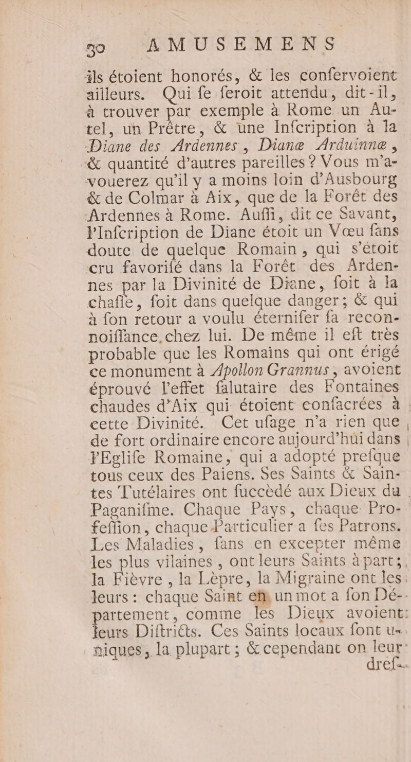 ils étoient honorés, &amp; les confervoient ailleurs. Qui fe feroit attendu, dit-il, à trouver par exemple à Rome un Au- tel, un Prêtre, &amp; une Infcription à la Diane des Ardennes , Diane Arduinne , &amp; quantité d’autres pareilles ? Vous m'a- vouerez qu’il y a moins loin d'Ausbourg &amp; de Colmar à Aix, que de la Forêt des Ardennes à Rome. Auf, dit ce Savant, VInfcription de Diane étoit un Vœu fans doute de quelque Romain, qui s’étoit cru favoriié dans la Forêt des Arden- nes par la Divinité de Diane, foit à la chafle, foit dans quelque danger; &amp; qui à fon retour a voulu éternifer fa recon- noiflance. chez lui. De même il eff très probable que les Romains qui ont érigé ce monument à Apollon Grannus , avoient éprouvé l'effet falutaire des Fontaines chaudes d’Aix qui étoient confacrées à : cette Divinité. Cet ufage n’a rien que, de fort ordinaire encore aujourd’hüi dans | FEglife Romaine, qui a adopté prefque tous ceux des Paiens. Ses Saints &amp; Sain- tes Tutélaires ont fuccèdé aux Dieux du. Paganifme. Chaque Pays, chaque Pro- feffion, chaque Particulier a fes Patrons. Les Maladies, fans en excepter même les plus vilaines , ont leurs Saints à parts, la Fièvre , la Lèpre, la Migraine ont les: leurs : chaque Saint ef un mot a fon Dé-. partement, comme les Dieux avoient: leurs Diftriéts. Ces Saints locaux font u« aiques, la plupart ; &amp; cependant ORTAUS ref