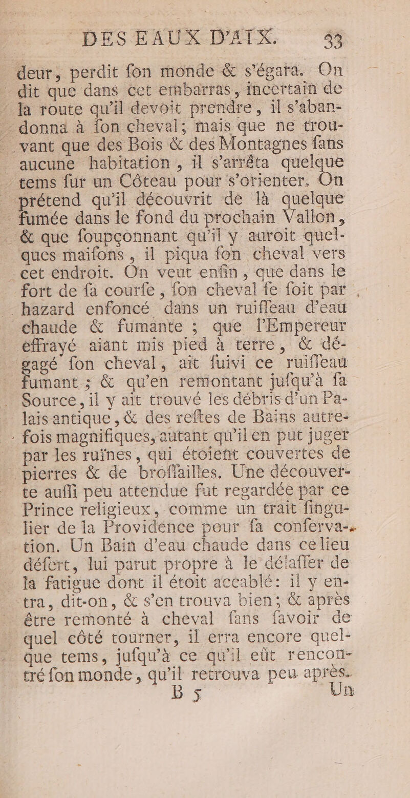 deur, perdit fon monde &amp; s'égata. On _ dit que dans cet ernbarras, incertain de ‘ Ja route qu’il devoit prendre, il s’aban- donna à fon cheval; mais que ne trou- vant que des Bois &amp; des Montagnes fans aucune habitation , il s'arrêta quelque - tems fur un Côteau pour s'orienter, On prétend qu'il découvrit de là quelque fumée dans le fond du prochain Vallon, _ &amp; que foupçonnant qu’il y auroit quel- ques maifons , il piqua fon cheval vers . cet endroit. On veut enfin, que dans le fort de fa courfe , fon cheval fe foit par , hazard enfoncé dans un ruifleau d’eau chaude &amp; fumante ; que l'Empereur éffrayé ajant mis pied à terre, &amp; dé- gagé fon cheval, ait fuivi ce ruiffeau fumant ; &amp; qu’en remontant jufqu'à fa Source, il y ait trouvé les débris d’un Pa- lais antique , &amp; des reftes de Bains autre- … fois magnifiques, autant qu’il en put juger par les ruïnes, qui étoient couvertes de . pierres &amp; de broflailles. Une découver- te auffi peu attendue fut regardée par ce Prince religieux, comme un trait fingu- _ lier de la Providence pour fa conferva tion. Un Bain d’eau chaude dans ce lieu défert, lui parut propre à le détafler de la fatigue dont il étoit accablé: il y en- tra, dit-on, &amp; s’en trouva bien; &amp; après être remonté à cheval fans favoir de » quel côté tourner, il erra encore quel- que tems, jufqu'à ce qu'il eüt rencon- tré fon monde, Fe retrouva peu Re | œ