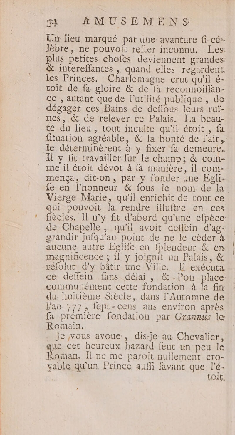 Un lieu marqué par une avanture fi cés. plus petites chofes deviennent grandes: &amp; intéreflantes , quand elles regardent. les Princes. Charlemagne crut qu’il é- toit de fa gloire &amp; de fa reconnoiffan- ce , autant que de l'utilité publique , de dégager ces Bains de deflous leurs ruÿ- té du lieu, tout inculte qu’il étoit , fa le déterminèrent à y fixer fa demeure. Il y fit travailler fur le champ; &amp; com- me il étoit dévot à fa manière, il com- mença, dit-on, par y fonder une Egli- Vierge Marie, qu'il enrichit de tout ce qui pouvoit la rendre illuftre en ces de Chapelle, qu’i avoit deflein d’ag- grandir jufqu’au point de ne le cèder à aucune autre Eglife en fplendeur &amp; en. magnificence ; il y joignit un Palais, &amp; xélolut d'y bâtir une Ville. Il exécuta communément cette fondation à la fin du huitième Siècle, dans l’Automne de Jan 777, fept-cens ans environ après fa prémière fondation par Grannus le Romain. . Je vous avoue, dis-je au Chevalier, que cet heureux hazard fent un peu le Roman, Îl ne me paroiïit nullement cro- yable qu'un Prince auffi favant que l’é- toit. | |