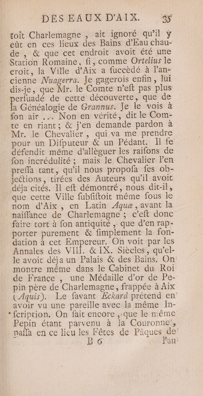 toit Charlemagne , ait ignoré qu’il ÿ eût en ces lieux des Bains d'Eau chau- de , &amp; que cet endroit avoit été une Station Romaine, fi, comme Orielius le croit, la Ville d'Aix a fuccèdé à lan: cienne Nuagerra. Je gagerois enfin, lui dis-je, que Mr. le Comte n’eft pas plus perluadé de cette découverte, que de la Généalogie de Grannus. Je le vois à fon air .… Non en vérité, dit le Com- te en riant; &amp; j'en demande pardon à Mr. le Chevalier, qui va me prendre pour un Difputeur &amp; un Pédant. Il fe . défendic même d’allèguer les raifons de fon incrédulité ; mais le Chevalier l’en prefla tant, qu’il nous propofa fes ob- jeétions, tirées des Auteurs qu’il avoit déja cités. Il eft démontré, nous dit-il, que cette Ville fubfiftoit même fous le nom d'Aix , en Latin ÆAque ,avant la * naiflance de Charlemagne ; c’eft donc faire tort à fon antiquité ,- que d’en rap- porter purement &amp; fimplement la fon- dation à cet Empereur. On voit par les Annales des VIII. &amp;IX. Siècles, qu’el- le avoit déja un Palais &amp; des Bains. On: montre même dans le Cabinet du Roï de France , une Médaille d’or de Pe- pin père de Charlemagne, frappée à Aix (Aquis). Le favant ÆEckard prétend en avoir vu une pareille avec la même In- *{cription. On fait encore ,.que le même Pepin étant parvenu à la Couronnes nafla en ce lieu les Fêtes de Pâques de” B 6 Fan: