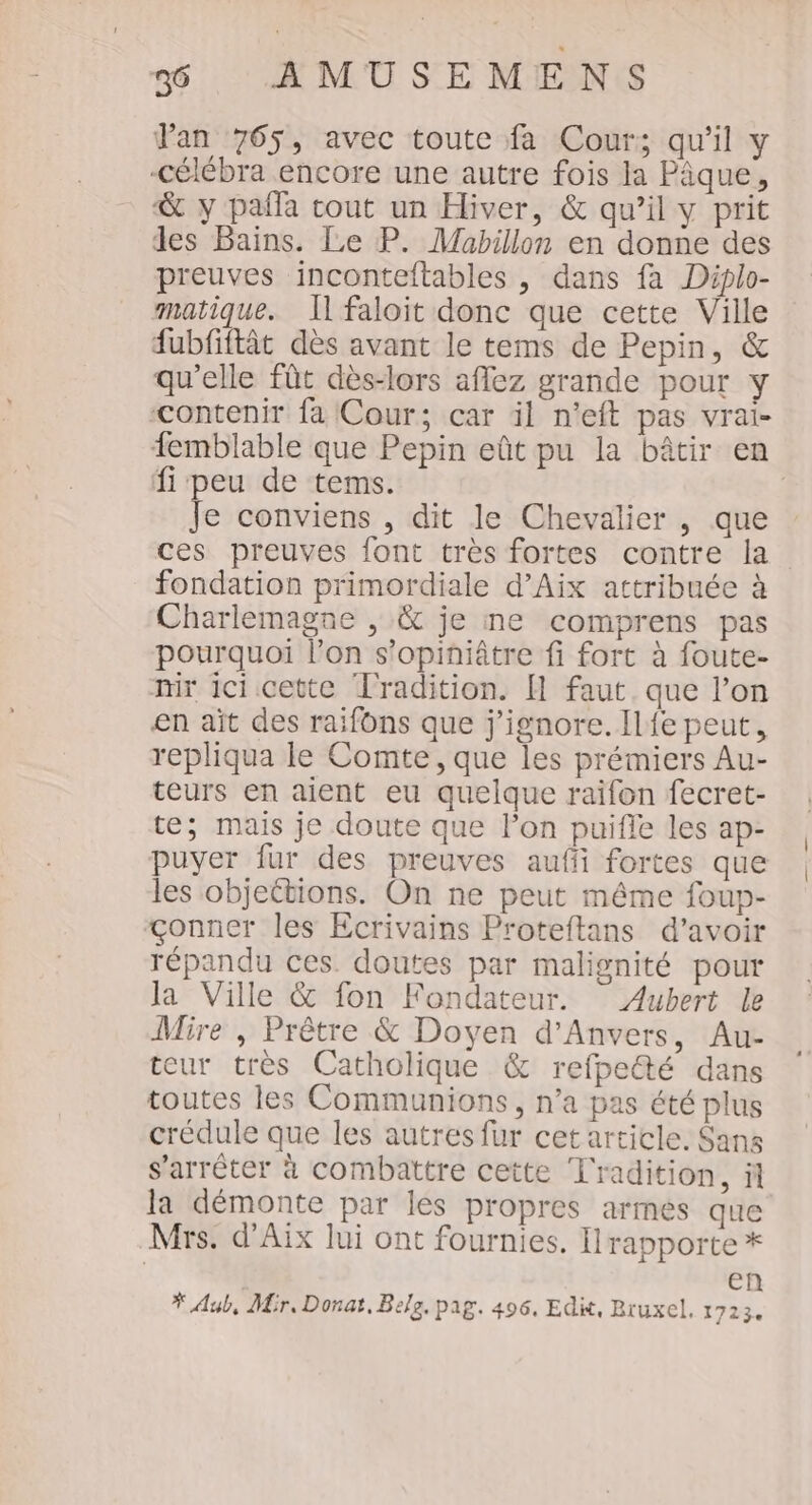 Pan 765, avec toute fa Cour; qu'il y -célébra encore une autre fois la Pique, &amp; y pañla cout un Hiver, &amp; qu’il y prit les Bains. Le P. Mabillon en donne des preuves inconteftables , dans fa Diplo- matique. Il faloit donc que cette Ville fubfiftât dès avant le tems de Pepin, &amp; qu'elle fût dès-lors aflez grande pour y contenir fa Cour; car il n’eft pas vrai- femblable que Pepin eût pu la bâtir en fi peu de tems. | Je conviens , dit le Chevalier , que ces preuves font très fortes contre la fondation primordiale d’Aix attribuée à Charlemagne |, &amp; je ne comprens pas pourquoi l’on s’opiniâtre fi fort à foute- nir ici cette Tradition. [1 faut que l’on en ait des raifüns que j'ignore. Il{e peut, repliqua le Comte, que les prémiers Au- teurs en aient eu quelque raifon fecret- te; mais je doute que lon puifle les ap- puyer fur des preuves aufi fortes que les objettions. On ne peut même foup- &amp;&lt;onnet les Ecrivains Proteftans d’avoir répandu ces. doutes par malignité pour Ja Ville &amp; fon Fondateur. Aubert le Mire , Prêtre &amp; Doyen d'Anvers, Au- teur très Catholique &amp; refpeté dans toutes les Communions, n’a pas été plus crédule que les autres fur cetarticle. Sans s'arrêter à combattre cette Tradition, il la démonte par lés propres armes que Mrs. d'Aix lui ont fournies. Irapporte * en * Aub, Mir, Donat, Belg, pag. 496, Edit, Bruxel, 1723.