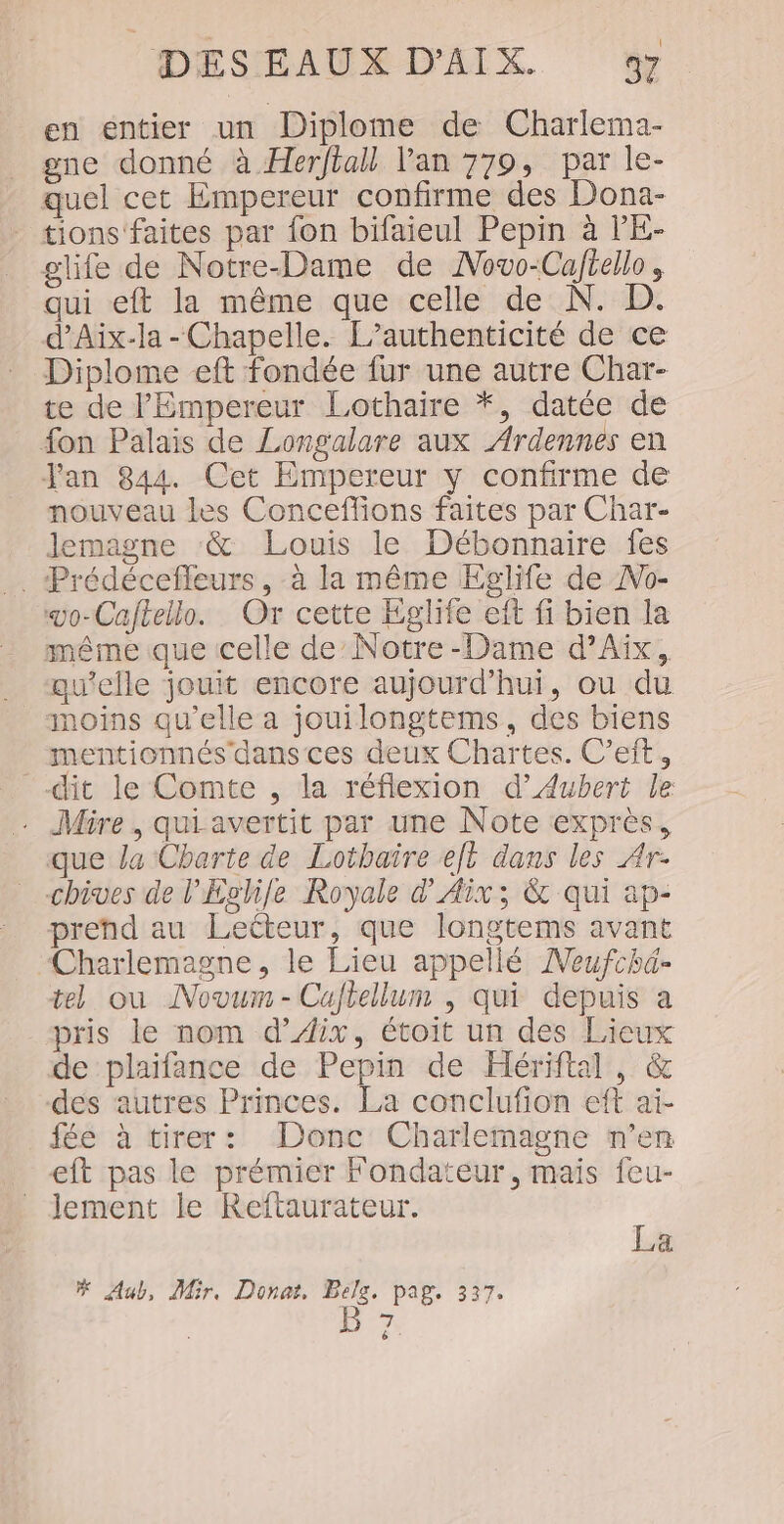 en entier un Diplome de Charlema- gne donné à Herftall Van 779, par le- quel cet Empereur confirme des Dona- - tions'‘faites par fon bifaieul Pepin à l’'E- glife de Notre-Dame de Novo-Cajtello, qui eft la même que celle de N. D. d’Aix-la - Chapelle. L’authenticité de ce Diplome eft fondée fur une autre Char- te de l'Empereur Lothaire *, datée de fon Palais de Longalare aux Ardennes en Jan 844. Cet Empereur y confirme de nouveau les Conceffions faites par Char- Jemagne ‘&amp; Louis le Débonnaire fes . Prédécefleurs, à la même Eglife de Ao- vo-Caftello. Or cette Eglife eft fi bien la même que celle de Notre-Dame d'Aix, qu’elle jouit encore aujourd’hui, ou du moins qu'elle a jouilongtems, des biens mentionnés dans ces deux Chartes. C’eit, dit le Comte , la réflexion d’Aubert le . Mire , qui avertit par une Note exprès, que la Charte de Lothaire et dans les Ar- chives de l'Évhile Royale d'Aix; &amp; qui ap- prend au Lecteur, que longtems avant Charlemagne, le Lieu appellé Neufchd- tel ou Novum-Cujtellum , qui depuis a pris le nom d’Æix, étoit un des Lieux de plaifance de Pepin de Hériftal, &amp; des autres Princes. La conclufion eft ai- fée à tirer: Donc Charlemagne n’en eft pas le prémier Fondateur, mais feu- lement le Reftaurateur. “ a # Aub, Mir, Donar, Belg, pag. 337. B 7
