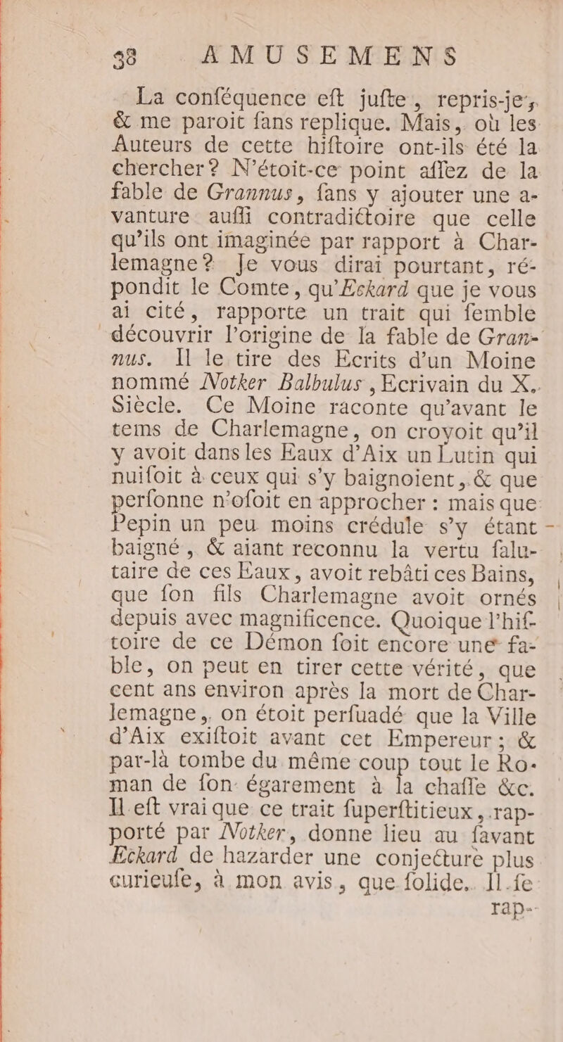 La conféquence eft jufte, repris-je- &amp; me paroit fans replique. Mais, où les Auteurs de cette hiftoire ont-ils été la chercher? N’étoit-ce point aflez de la fable de Grannus, fans y ajouter une a- vanture aufli contradittoire que celle qu’ils ont imaginée par rapport à Char- lemagne? Je vous dirai pourtant, ré- pondit le Comte, qu'Eskard que je vous ai cité, rapporte un trait qui femble nus. Il le tire des Ecrits d'un Moine nommé ÂNotker Balbulus , Ecrivain du X. Siècle. Ce Moine raconte qu'avant le tems de Charlemagne, on croyoit qu’il y avoit dans les Eaux d’Aix un Lutin qui nuiloit à ceux qui s’y baignoient , &amp; que perfonne n’ofoit en approcher : mais que: Pepin un peu moins crédule s’y étant baigné , &amp; aiant reconnu la vertu falu- taire de ces Eaux, avoit rebâti ces Bains, que fon fils Charlemagne avoit ornés depuis avec magnificence. Quoique l’hif toire de ce Démon foit encore une fa- ble, on peut en tirer cette vérité, que cent ans environ après la mort de Char- Jemagne,. on étoit perfuadé que la Ville d'Aix exiftoit avant cet Empereur ; &amp; par-là tombe du même coup tout le Ro- man de fon égarement à la chafle &amp;c. I eft vrai que ce trait fuperftitieux, .rap- porté par ÂVotker, donne lieu au favant ÆEckard de hazarder une conjecture plus curieufe, à mon avis, que folide.. Il.fe rap-.