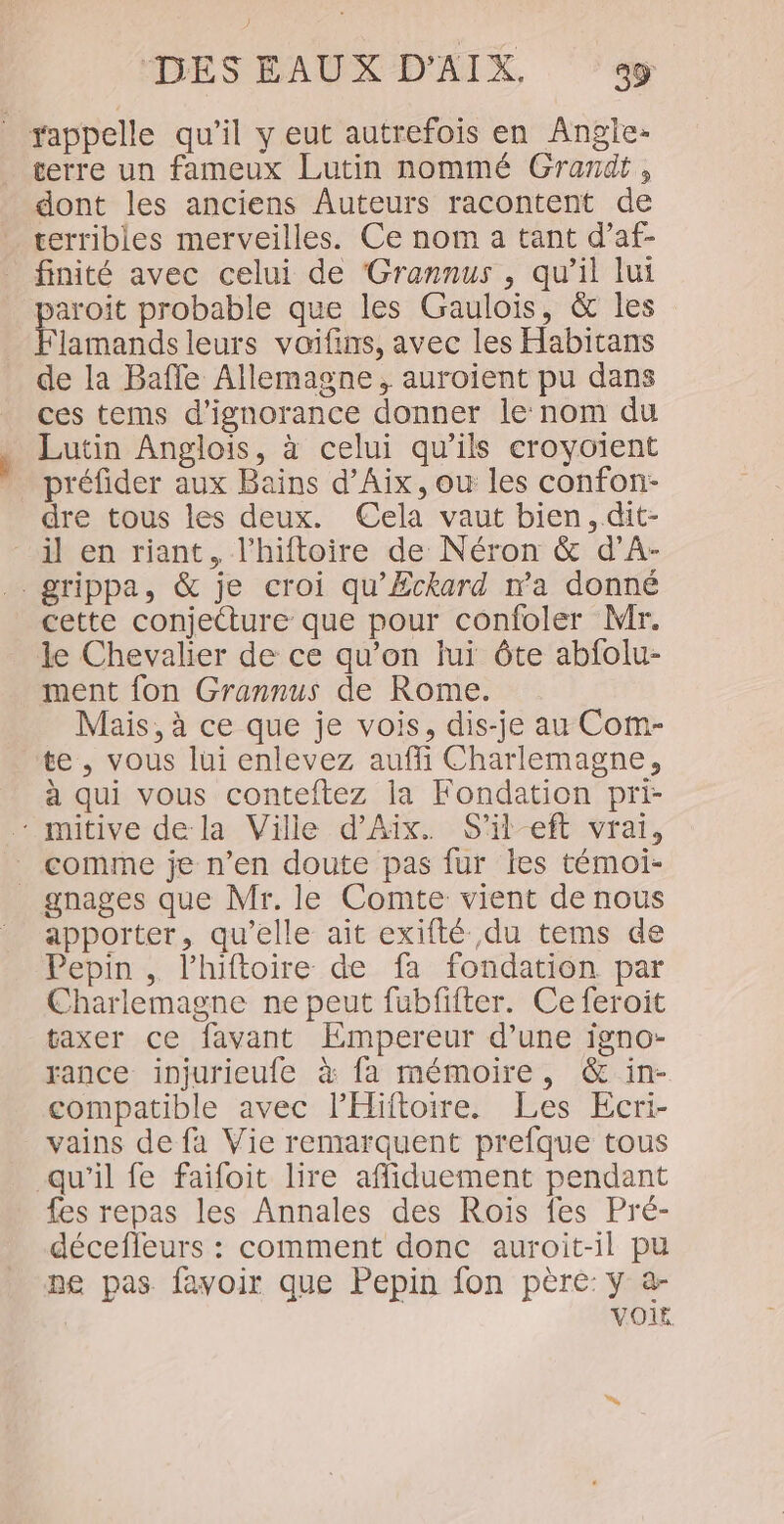 _ appelle qu’il y eut autrefois en Angjie- terre un fameux Lutin nommé Grardt, dont les anciens Auteurs racontent de terribles merveilles. Ce nom a tant d’af- finité avec celui de Grannus , qu'il lui paroit probable que les Gaulois, &amp; les Flamands leurs voifins, avec les Habitans de la Bafle Allemagne, auroient pu dans ces tems d’ignorance donner le nom du Lutin Anglois, à celui qu’ils croyoient préfider aux Bains d’Aix, ou les confon- dre tous les deux. Cela vaut bien, .dit- il en riant, l’hiftoire de Néron &amp; d’A- grippa, &amp; je croi qu'Eckard ma donné cette conjecture que pour confoler Mr. le Chevalier de ce qu’on lui ôte abfolu- ment fon Grannus de Rome. Mais, à ce que je vois, dis-je au Com- te, vous lui enlevez auffi Charlemagne, à qui vous conteftez la Fondation pri- - mitive de la Ville d'Aix. S'il-eft vrai, _ comme je n’en doute pas fur les témoi- gnages que Mr. le Comte vient de nous apporter, qu’elle ait exifté du tems de Pepin , lhiftoire de fa fondation par Charlemagne ne peut fubfifter. Ce feroit taxer ce favant Empereur d’une igno- rance injurieufe à fa mémoire, &amp; in- compatible avec lHiftoire. Les Ecri- vains de fa Vie remarquent prefque tous qu’il fe faifoit lire affiduement pendant fes repas les Annales des Rois fes Pré- décefleurs : comment donc auroit-il pu ne pas favoir que Pepin fon père: y a- VOIr