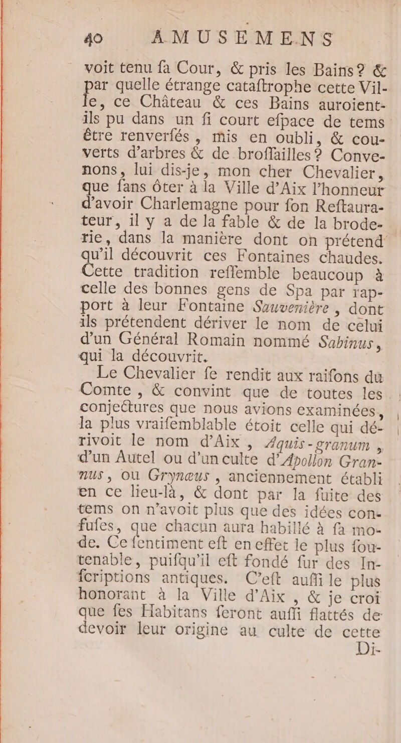 voit tenu fa Cour, &amp; pris les Bains? &amp; par quelle étrange cataftrophe cette Vil- le, ce Château &amp; ces Bains auroient- ils pu dans un fi court efpace de tems être renverfés , mis en oubli, &amp; cou- verts d'arbres &amp; de broffailles ? Conve- nons, lui dis-je, mon cher Chevalier, que fans ôter à la Ville d’Aix l'honneur d’avoir Charlemagne pour fon Reftaura- teur, il y a de la fable &amp; de la brode- rie, dans la manière dont on prétend’ qu’il découvrit ces Fontaines chaudes. Cette tradition reffemble beaucoup à celle des bonnes gens de Spa par Tap- port à leur Fontaine Suuvenière | dont ils prétendent dériver le nom de celui d'un Général Romain nommé Subinus , qui la découvrit. Le Chevalier fe rendit aux raifons du Comte , &amp; convint que de toutes les conjeétures que nous avions examinées, la plus vraifemblable étoit celle qui dé- rivoit le nom d'Aix , Æquis-cranum , d’un Autel où d'un culte d’Apollon Gran- nus, Où Gryneus , anciennement établi en ce lieu-là, &amp; dont par la fuite des tems on n’avoit plus que des idées con- fufes, que chacun aura habillé à fa mo- de. Ce fentiment eft en effet le plus fou- tenable, puifqu’il eft fondé fur des In- fcriptions antiques. C’eft aufi le plus honorant à la Ville d'Aix , &amp; je croi que fes Habitans feront auffi flattés de: devoir leur origine au culte de cette Di-