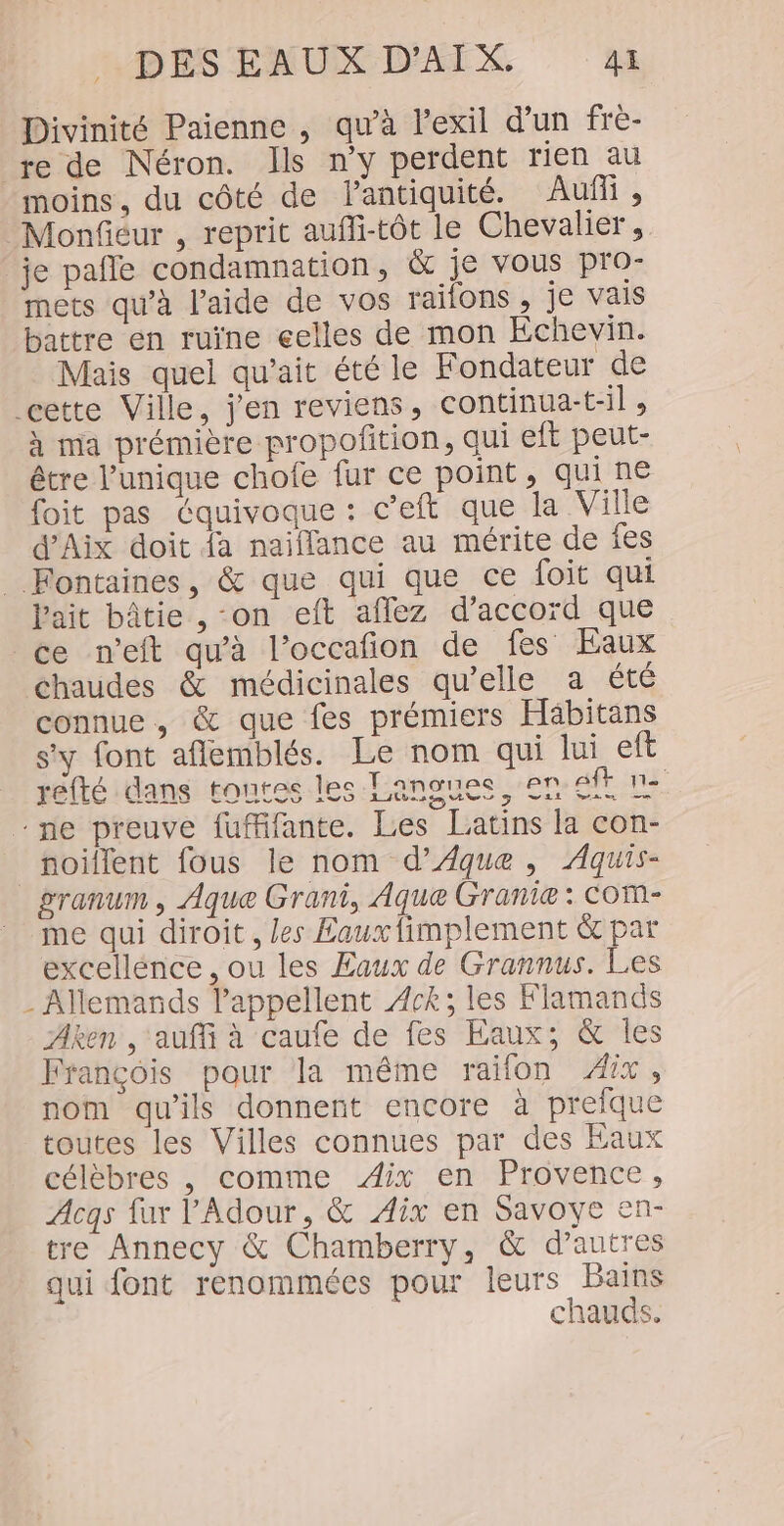 Divinité Paienne , qu'à l'exil d’un fre- re de Néron. Ils n’y perdent rien au moins, du côté de lantiquité. Auf , Monfiéur , reprit aufli-tôt le Chevalier, je pale condamnation, &amp; je vous pro- mets qu'à l’aide de vos raifons , je vais battre en ruïne celles de mon Échevin. Mais quel qu'ait été le Fondateur de cette Ville, j'en reviens, continua-t-il, à ma prémière propofñtion, qui eft peut- être l'unique chofe fur ce point, qui ne foit pas équivoque : c’eft que la Ville d'Aix doit fa naiflance au mérite de fes _ Fontaines, &amp; que qui que ce foit qui l'ait bâtie , on eft affez d’accord que ce n’eit qu'à l’occafñion de fes Eaux chaudes &amp; médicinales qu’elle a été connue, &amp; que fes prémiers Häbitans s'y font aflemblés. Le nom qui lui eft refté dans tontes les Langues, en ft 1e ne preuve fuffifante. Les Latins la con- noiflent fous le nom d’ÆAque , Aquis- granum , Aque Grani, Aque Granie : COM- me qui diroit , les Eauxfimplement &amp; par excellénce , ou les Eaux de Grannus. Les - Allemands lappellent 4ck; les Flamands Aken , ‘auf à caufe de fes Eaux; &amp; les François pour la même raifon Aix, nom qu'ils donnent encore à preique toutes les Villes connues par des Eaux célèbres , comme Aix en Provence, Acqs fur l’Adour, &amp; Aix en Savoye en- tre Annecy &amp; Chamberry, &amp; d’autres qui font renommées pour leurs Bains chauds.