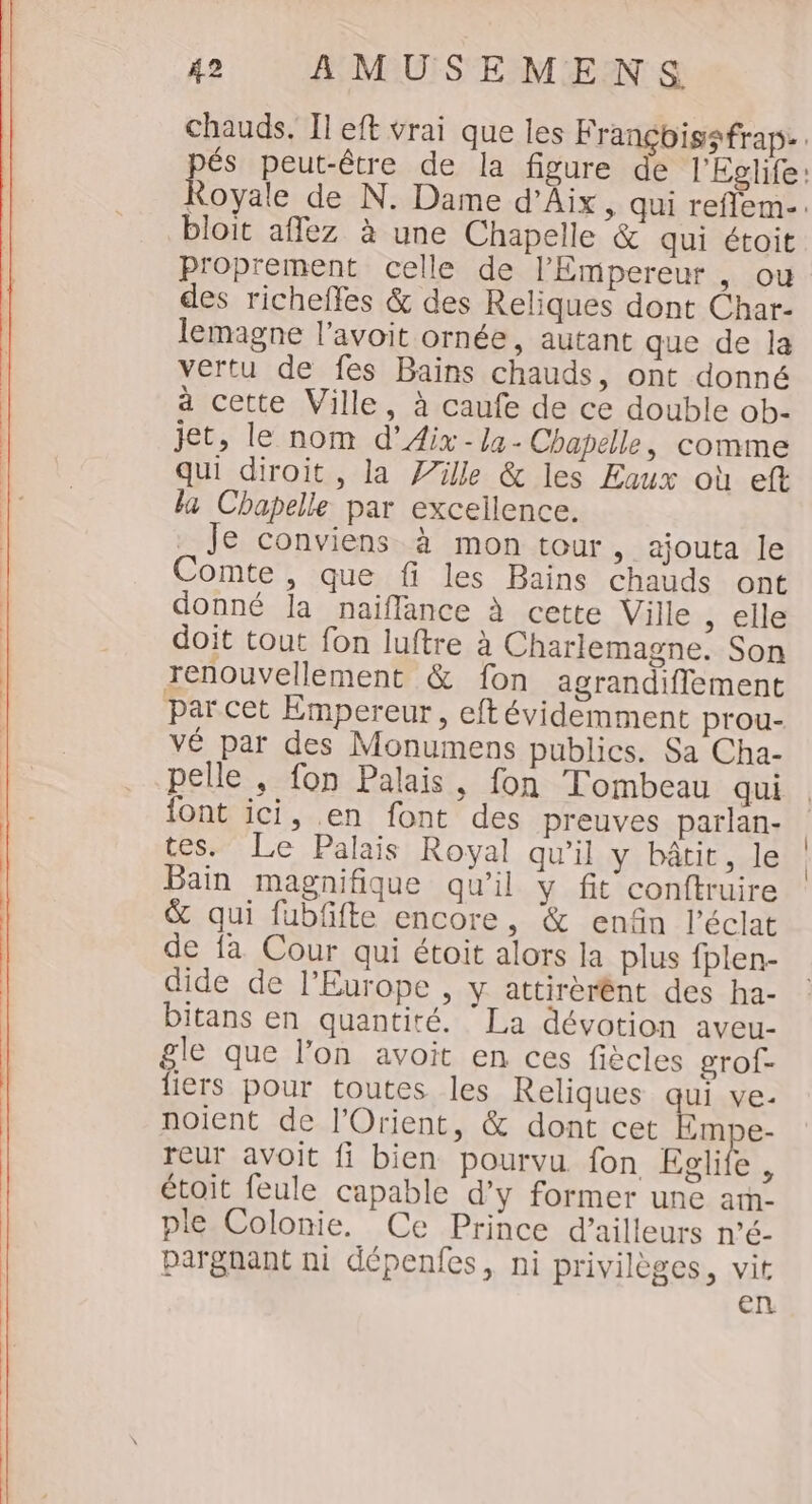 bloit aflez à une Chapelle &amp; qui étoit P'oprement celle de l'Empereur , ou des richeffes &amp; des Reliques dont Char- lemagne l’avoit ornée, autant que de la vertu de fes Bains chauds, ont donné à cette Ville, à caufe de ce double ob- jet, le nom d'Aix - la - Chapelle, comme qui diroit, la Ville &amp; les Eaux où eft la Chapelle par excellence. Je conviens à mon tour, ajouta le Comte, que fi les Bains chauds ont donné la naiflance à cette Ville , elle doit tout fon luftre à Charlemagne. Son renouvellement &amp; fon agrandiflement par cet Empereur, eftévidemment prou- vé par des Monumens publics. Sa Cha- pelle , fon Palais, fon Tombeau qui {ont ici, en font des preuves parlan- tes. Le Palais Royal qu’il y bâtit, le Bain magnifique qu'il y fit conftruire &amp; qui fubfifte encore, &amp; enfin l'éclat de fa Cour qui étoit alors la plus fplen- dide de l’Europe , y attirérént des ha- bitans en quantité. ‘La dévotion aveu- gle que l’on avoit en ces fiècles grof- fiers pour toutes les Reliques qui ve- noient de l'Orient, &amp; dont cet Embe- reur avoit fi bien pourvu fon Eglite, étoit feule capable d'y former une am- ple Colonie. Ce Prince d’ailleurs n’é- pargnant ni dépenfes, ni privilèges, vit en
