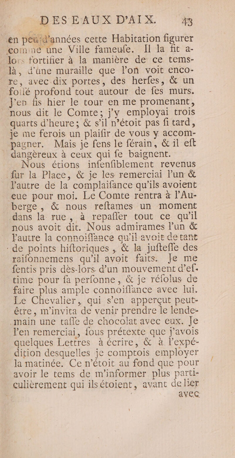 en pétd'années cette Habitation figurer ne tne Ville fameufe. Il la fit a- lors fortifier à la manière de ce tems- là, d'üne muraille que l’on voit enco- re, avec dix portes, des herfes, &amp;' un foilé profond tout autour de fes murs. Jen fis hier le tour en me promenant, nous dit le Comte; j'y employai trois quarts d'heure; &amp; s’il n’étoit pas fi tard, je me ferois un plaifir de vous y accom- pagner. Mais je fens le férain, &amp; il eft dangèreux à ceux qui fe baignent. Nous étions infenfiblement revenus fur la Place, &amp; je les remerciai l’un &amp; l'autre de la complaifance qu’ils avoient eue pour moi. Le Comte rentra à l’Au- berge , &amp; nous reftames un moment dans la rue, à repañler tout ce qu’il nous avoit dit. Nous admirames l’un &amp; lautre la connoiïffance au’il avoit detant - de points hiftoriques , &amp; la juftefle des raifonnemens qu'il avoit faits. Je me fentis pris dès-lors d’un mouvement d’ef- time pour fa perfonne, &amp; je réfolus de faire plus ample connoiflance avec lui. Le Chevalier, qui s’en apperçut peut- être, m'invita de venir prendre le lende- main une tafle de chocolat avec eux. Je l'en remerciai, {ous prétexte que j’avois quelques Lettres à écrire, &amp; à l’expé- dition desquelles je comptois employer la matinée. Ce n’étoit au fond que pour avoir le tems de m'informer plus parti- culièrement qui ilsétoient, avant delier ; | avec