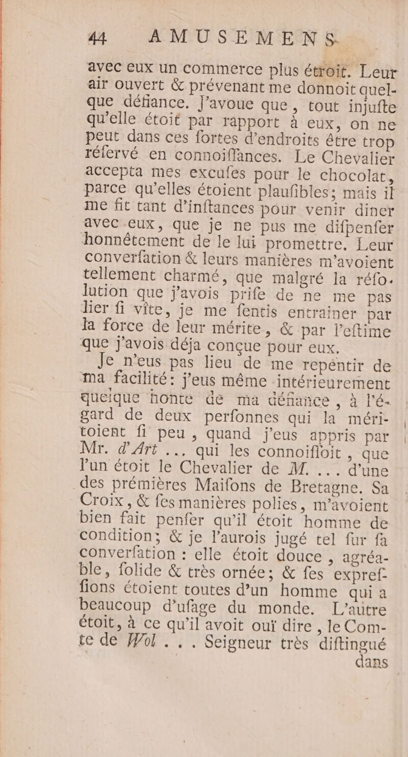 avec eux un commerce plus étroit. Leur air ouvert &amp; prévenant me donnoit quel- que défiance. J'avoue que, tout injufte qu'elle étoit par rapport à eux, on ne peut dans ces fortes d’endroits être trop réfervé en connoiflances. Le Chevalier accepta mes excules pour le chocolat, parce qu'elles étoient plaufibles:; mais il me fit tant d’inftances pour venir diner avec eux, que je ne pus me difpenfer honnêtement de le lui promettre, Leur converfation &amp; leurs manières m’avoient tellement charmé, que malgré Ja réfo. lution que j'avois prife de ne me pas lier fi vite, je me fentis entrainer par la force de leur mérite, &amp; par l’eftime que j'avois déja conçue pour eux, Je n’eus pas lieu de me repéntir de ma facilité: j’eus même intérieurement queique honte de ma défance , À l'é- gard de deux perfonnes qui la méri- toient fi peu , quand j'eus appris par Mr. d'Art .., qui les connoifloit , que lun étoit le Chevalier de M. ... d'une des prémières Maifons de Bretagne. Sa Croix, &amp; fes manières polies, m’avoient bien fait penfer qu’il étoit homme de condition; &amp; je l’aurois jugé tel fur fa converfation : elle étoit douce , agréa- ble, folide &amp; très ornée; &amp; fes expref- fions étoient toutes d’un homme qui a beaucoup d’ufage du monde. L'autre étoit, à ce qu'il avoit ouï dire , le Com- te de Wol . .. Seigneur très NE | | ans