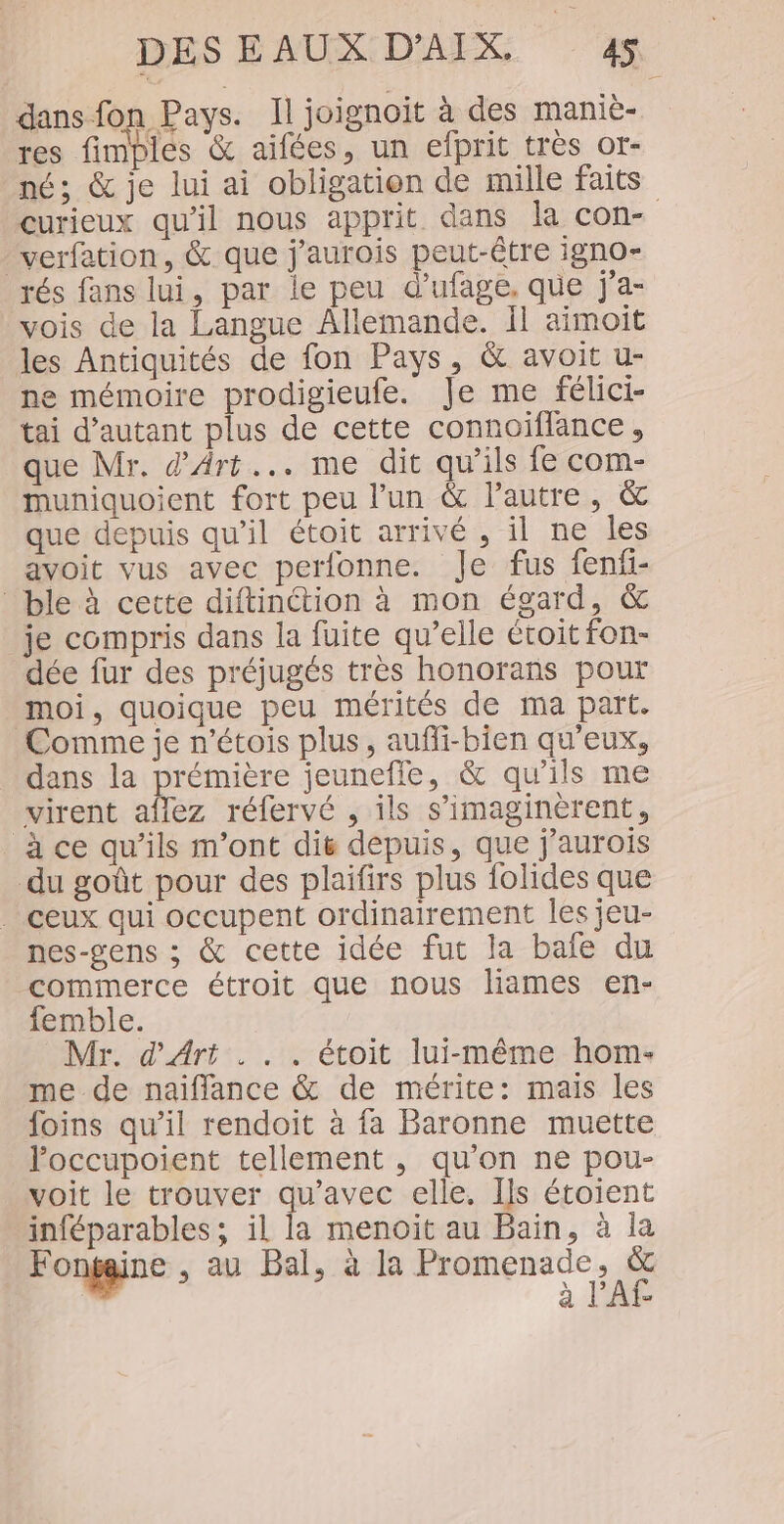 dans fon Pays. Il joignoit à des maniè- res fimples &amp; aifées, un efprit très or- né; &amp; je lui ai obligation de mille faits verfation, &amp; que j’aurois peut-être igno- rés fans lui, par le peu d’ufage, que j'a- vois de la Langue Allemande. Il aimoit les Antiquités de fon Pays, &amp; avoit u- ne mémoire prodigieufe. Je me félici- tai d'autant plus de cette connoiflance, que Mr. d'Art... me dit qu’ils fe com- muniquoient fort peu l’un &amp; l’autre, &amp; que depuis qu’il étoit arrivé , il ne les avoit vus avec perfonne. Je fus fenfi- ble à cette diftinction à mon égard, &amp; je compris dans la fuite qu’elle étoit fon- dée fur des préjugés très honorans pour moi, quoique peu mérités de ma part. Comme je n’étois plus, aufli-bien qu'eux, dans la prémière jeunefle, &amp; qu'ils me virent aflez réfervé , ils s’imaginèrent, _à ce qu’ils m'ont dié depuis, que j’aurois du goût pour des plaifirs plus folides que . ceux qui occupent ordinairement les jeu- nes-gens ; &amp; cette idée fut la bafe du commerce étroit que nous liames en- femble. Mr. d'Art . . . étoit lui-même hom- me de naifflance &amp; de mérite: mais les foins qu’il rendoit à fa Baronne muette loccupoient tellement , qu’on ne pou- voit le trouver qu'avec elle, Ils étoient inféparables; il la menoit au Bain, à la F onfaine , au Bal, à la Promenade, &amp; à l’Af