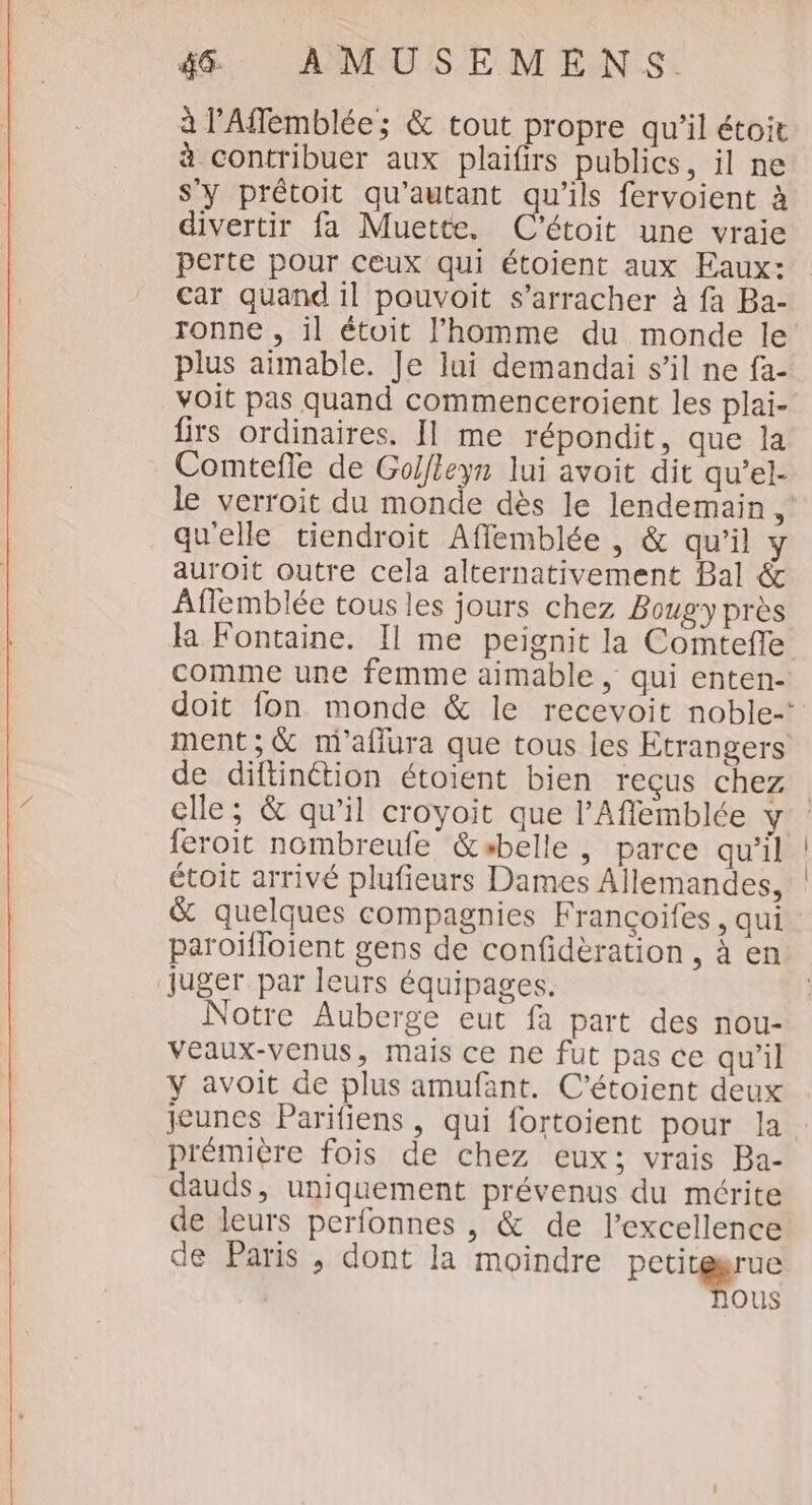 à l'Affemblée; &amp; tout propre qu'il étoit à contribuer aux plaifirs publics, il ne s’y prêtoit qu'autant qu'ils fervoient à divertir fa Muette. C'étoit une vraie perte pour ceux qui étoient aux Faux: car quand il pouvoit s’arracher à fa Ba- ronne , il étoit l’homme du monde le plus aimable. Je lui demandai s’il ne fa- voit pas quand commenceroient les plai- firs ordinaires. Il me répondit, que la Comtefle de Golieyn lui avoit dit qu’el- le verroit du monde dès le lendemain 1 qu'elle tiendroit Affemblée , &amp; qu’il y auroit outre cela alternativement Bal &amp; Aflemblée tous les jours chez Bougy près la Fontaine. Il me peignit la Comtefle comme une femme aimable, qui enten- doit fon monde &amp; le recevoit noble-' ment; &amp; m'aflura que tous les Etrangers de diftinétion étoient bien reçus chez clle ; &amp; qu’il croyoit que l'Aflemblée y feroit nombreufe &amp;abelle , parce qu’il étoit arrivé plufieurs Dames Allemandes, &amp; quelques compagnies Françoifes, qui paroïfloient gens de confidèration , à en juger par leurs équipages. Notre Auberge eut fa part des nou- veaux-venus, mais ce ne fut pas ce qu'il y avoit de plus amufant. C’étoient deux jeunes Parifiens , qui fortoient pour la prémière fois de chez eux; vrais Ba- dauds, uniquement prévenus du mérite de leurs perfonnes , &amp; de l'excellence de Paris, dont la moindre DÉS ous