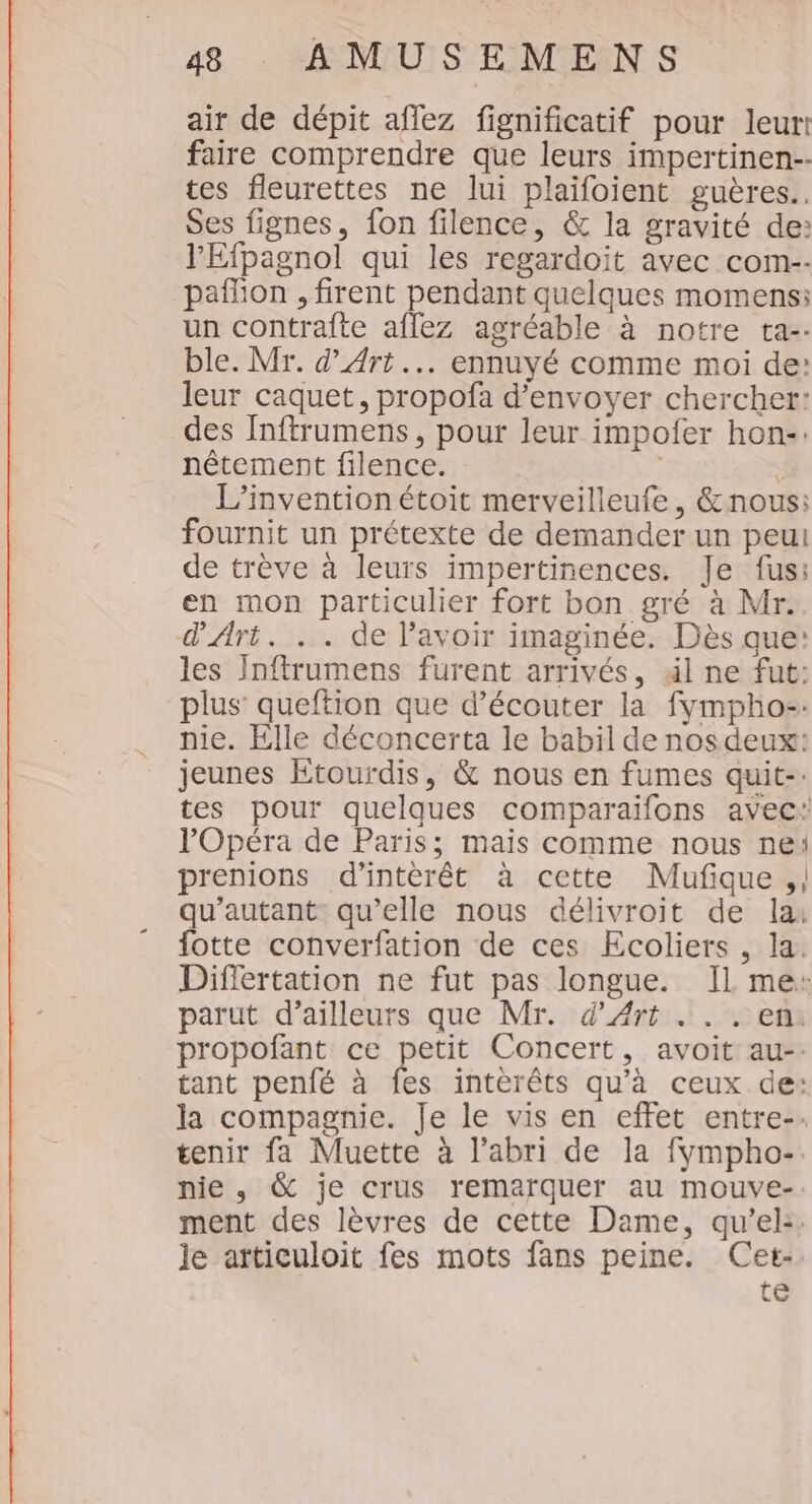 air de dépit afiez fignificatif pour leur! faire comprendre que leurs impertinen-- tes fleurettes ne lui plaïifoient guères., Ses fignes, fon filence, &amp; la gravité de: l'Efpagnol qui les regardoit avec com-- paflion , firent pendant quelques momens: un contrafte afflez agréable à notre ta-. ble. Mr. d'Art... ennuyé comme moi de: leur caquet, propofa d'envoyer chercher: des Inftrumens, pour leur impofer hon-. nêtement filence. | | L'invention étoit merveilleufe, &amp;nous: fournit un prétexte de demander un peui de trève à leurs impertinences. Je fus: en mon particulier fort bon gré à Mr. d'Art. .. de lavoir imaginée. Dès que: les Inftrumens furent arrivés, äl ne fut: plus’ queftion que d’écouter la fympho-. nie. Elle déconcerta le babil de nos deux: jeunes Etourdis, &amp; nous en fumes quit-: tes pour quelques comparaifons avec: l'Opéra de Paris; mais comme nous ne prenions d'intèrêt à cette Mufique ,| qu’autant qu’elle nous délivroit de la: fotte converfation de ces Ecoliers , la. Differtation ne fut pas longue. IL me: parut d’ailleurs que Mr. d'Art . . . en: propofant ce petit Concert, avoit au-: tant penfé à fes interêts qu'à ceux de: la compagnie. Je le vis en effet entre-. tenir fa Muette à l'abri de la fympho-. nie, &amp; je crus remarquer au mouve-: ment des lèvres de cette Dame, qu’el: le articuloit fes mots fans peine. Cet- te