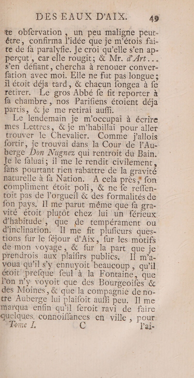 ‘*tæ obfervation , un peu maligne peut- être, confirma l’idée que je m'étois fai- te de fa paralyfie. Je croi qu’elle s’en ap- perçut,, car elle rougit; &amp; Mr. d'Art... s’en défiant, chercha à renouer conver- fation avec moi. Elle ne fut pas longue : il étoit déja tard, &amp; chacun fongea à fe retirer. Le gros Abbé fe fit reporter à fa chambre , nos Parifiens étaient déja partis, &amp; je me retirai auf. | _ Le lendemain je m’occupai à écrire mes Lettres, &amp; je m’habillai pour aller trouver le Chevalier. Comme jallois {ortir, je trouvai dans la Cour de l'Au- berge Don Nugnez qui rentroit du Bain. Je le faluai; il me le rendit civilement, fans pourtant rien rabattre de la gravité naturelle à fa Nation. A cela près * fon compliment étoit poli, &amp; ne fe reflen- toit pas de l’orgueil &amp; des formalités de fon pays. 11 me parut même que fa gra- vité étoit plutôt chez lui un férieux d'habitude , que de tempérament ou d'inclination. Il me fit pluficurs ques- tions fur le féjour d'Aix, fur les motifs de mon voyage, &amp; fur la part que je pr'endrois aux plaifirs publics. II m’a- vOua qu'il s'y ennuyoit beaucoup ; qu’il étoit prèfque feul à la Fontaine, que l'on n’y voyoit que des Bourgeoiles &amp; dés Moines, &amp; que la compagnie de no- tre Auberge lui plaifoit aufli peu. 11 me Marqua enfin qu'il feroit ravi de faire quelques. connoiflances en ville, pour è : Mome L e l’ai-