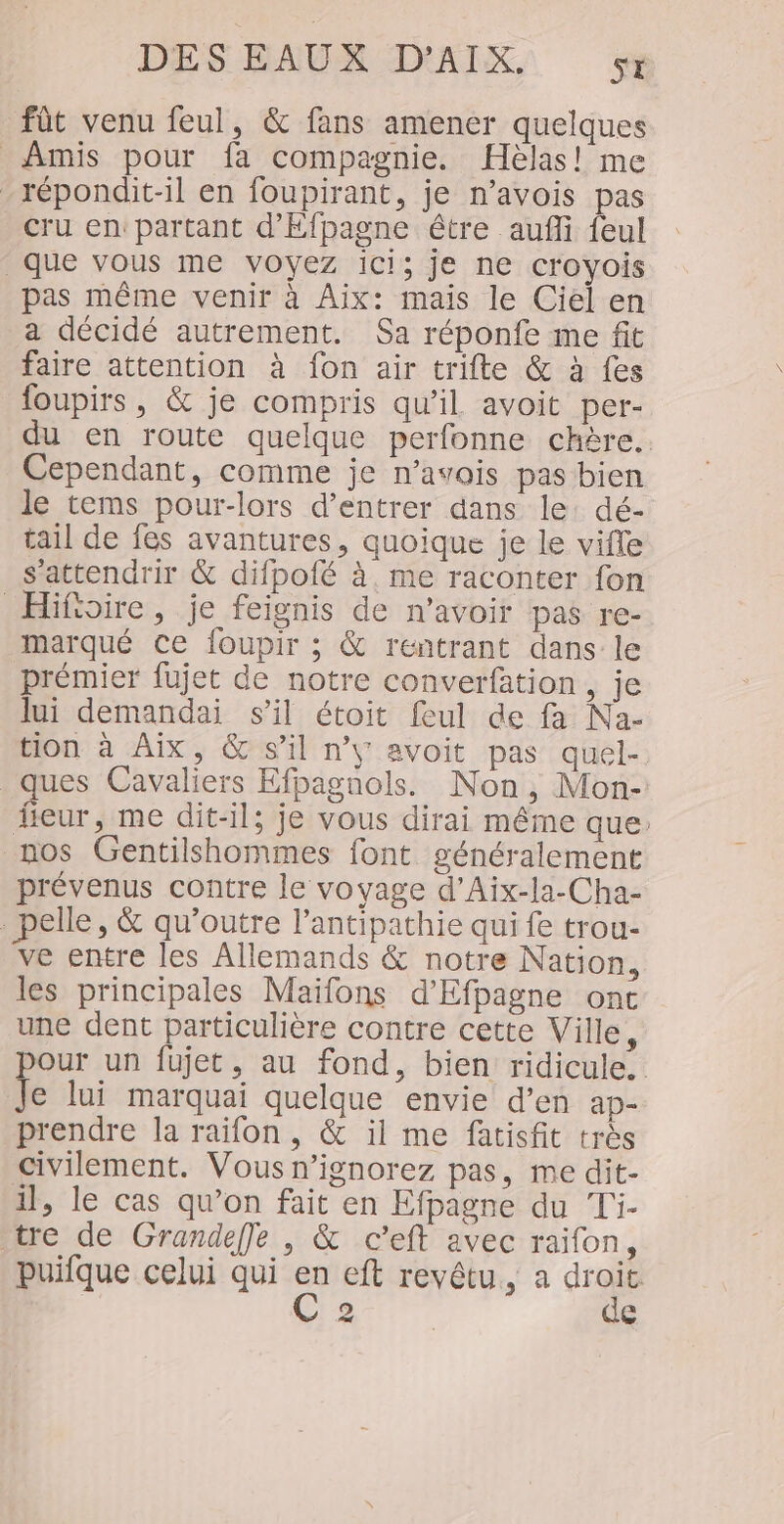 DES EAUX AYAIN] fût venu feul, &amp; fans amener quelques Amis pour fa compagnie. Hèlas! me -répondit-il en foupirant, je n’avois pas Cru en: partant d’Efpagne être aufli feul que vous me voyez ici; je ne croyois pas même venir à Aix: mais le Ciel en a décidé autrement. Sa réponfe me fit faire attention à fon air trifte &amp; à fes foupirs, &amp; je compris qu'il avoit per- du en route quelque perfonne chère. Cependant, comme je n’avois pas bien le tems pour-lors d'entrer dans le: dé- tail de fes avantures, quoique je le vifle s'attendrir &amp; difpofé à. me raconter fon Hifisire, je feignis de n'avoir pas re- marqué ce foupir ; &amp; rentrant dans le prémier fujet de notre converfation , je lui demandai s’il étoit feul de fa Na- tion à Aix, &amp; s’il n’y avoit pas quel- ques Cavaliers Efpagnols. Non, Mon- fieur, me dit-il; je vous dirai même que: nos Gentilshommes font généralement prévenus contre le voyage d’Aix-la-Cha- pelle, &amp; qu’outre l’antipathie qui fe trou- ve entre les Allemands &amp; notre Nation, les principales Maifons d'Efpagne ont une dent particulière contre cette Ville, our un fujet, au fond, bien ridicule. k lui marquai quelque envie d’en ap- prendre la raïfon , &amp; il me fatisfit très civilement. Vous n’ignorez pas, me dit- il, le cas qu’on fait en Efpagne du Ti- tre de Grandeffe , &amp; c’eft avec raifon, puifque celui qui en eft revêtu, a ie 2 €
