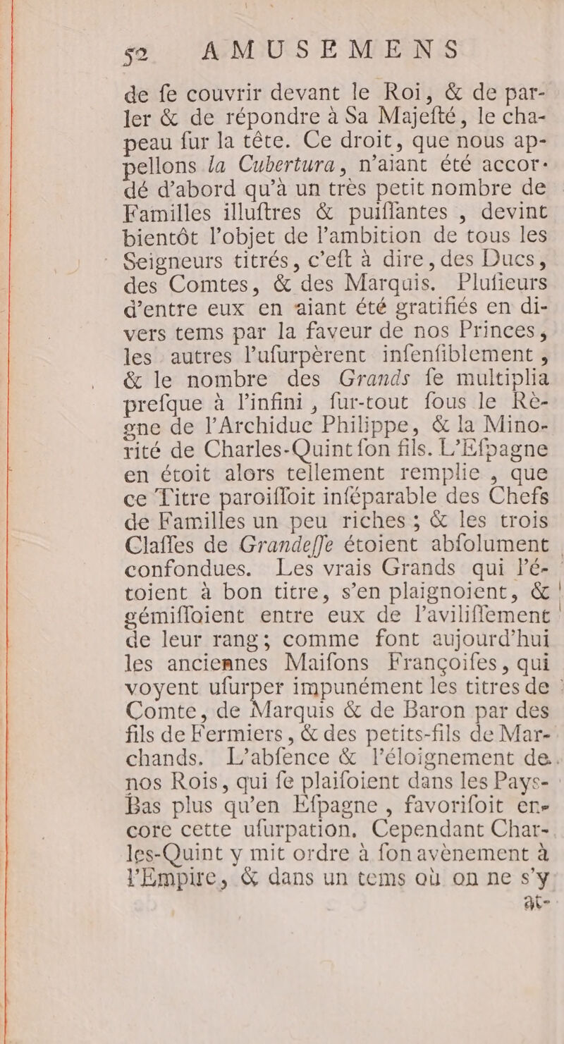 \ 52 AMUSEMENS de fe couvrir devant le Roi, &amp; de par- ler &amp; de répondre à Sa Majefté, le cha- peau fur la tête. Ce droit, que nous ap- pellons la Cubertura, n'aïant été accor: dé d’abord qu’à un très petit nombre de Familles illuftres &amp; puiflantes , devint bientôt l’objet de l'ambition de tous les Seigneurs titrés, c’eit à dire, des Ducs, des Comtes, &amp; des Marquis. Plufieurs d’entre eux en aiant été gratifiés en di- vers tems par la faveur de nos Princes, les autres l’ufurpèrent infenfiblement , &amp; le nombre des Grands fe multiplia prefque à l'infini, fur-tout fous le Re- one de l’Archidue Philippe, &amp; la Mino- rité de Charles-Quint fon fils. L’Efpagne en étoit alors tellement remplie , que ce Titre paroiïfloit inféparable des Chefs de Familles un peu riches ; &amp; les trois Claffes de Grandeffe étoient abfolument confondues. Les vrais Grands qui lé- toient à bon titre, s’en plaignoiïent, &amp; gémifloient entre eux de lavilifflement de leur rang; comme font aujourd’hui les anciennes Maifons Françoifes, qui voyent nt impunément les titres de : Comte, de Marquis &amp; de Baron par des fils de Fermiers , &amp; des petits-fils de Mar- chands. L’abfence &amp; l'éloignement de. nos Rois, qui fe plaifoient dans les Pays- Bas plus qu'en Efpagne , favorifoit en- core cette ufurpation, Cependant Char- les-Quint y mit ordre à fon avènement à VEmpire, &amp; dans un tems où on ne s’y ai