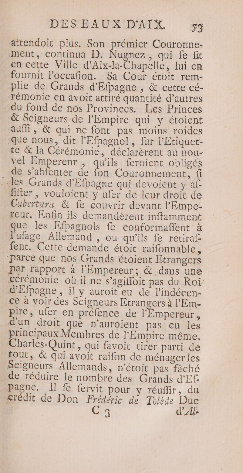 attendoit plus. Son prémier Couronne- ment, continua D. Nugnez, qui fe fit en cette Ville d’Aix-la-Chapelle, lui en fournit l’occafon. Sa Cour étoit rem- plie de Grands d'Efpagne , &amp; cette cé- rémonie en avoit attiré quantité d’autres du fond de nos Provinces. Les Princes &amp; Seigneurs de l'Empire qui y étoient auf , &amp; qui ne font pas moins roides que nous, dit l’'Efpagnol , fur l'Etiquet- te &amp; la Cérémonie, déclarèrent au nou- vel Emperenr , qu'ils feroient obligés de s’abfenter de fon Couronnement, fi des Grands d'Efpagne qui devoient y af- filter, vouloient y ufer de leur droit de Cubertura &amp; fe couvrir devant lEmpe- teur, Enfin ils demandèrent inftamment que les Efpagnols fe conformaflent à lufage Allemand , ou qu’ils fe retira£ fent. Cette demande étoit raifonnable, ‘parce que nos Grands étoient Etrangers Par rapport à l'Empereur; &amp; dans une cérémonie où il ne s’agifloit pas du Roï _ d'Efpagne, il y auroit eu de l’indécen- ce à voir des Seigneurs Etrangers à l’Em- pire, ufer en préfence de l'Empereur, d'un droit que n’auroient pas eu les principaux Membres de l'Empire même, Charles-Quint, qui favoit tirer parti de tout, &amp; qui avoit raifon de ménager ies Seigneurs Allemands, n’étoit pas fâché de réduire le nombre des Grands d'Ef pagne. Il fe fervit pour y réufir, du crédit de Don Frédéric de Tolède Duc C3 d'Al»