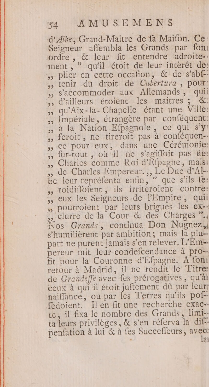 -d’Albe, Grand-Maitre de fa Maïfon. Ce Seigneur affembla les Grands par fon ordre , &amp; leur fit entendre adroite-: ment , ” qu'il étoit de leur intèrêt de: , plier en cette occafion, &amp; de s'abf-- , tenir du droit de Cubertura , pour: ,, S’accommoder aux Allemands, qui ,, d’ailleurs étoient les maitres ; &amp;c: qu’Aix-la- Chapelle étant une Ville: Impériale, étrangère par conféquent: à la Nation Efpagnole , ce qui s’y! feroit , ne tireroit pas à conféquen-- ,, ce pour eux, dans une Cérémonie: fur-tout , où il ne s’agifloit pas de: Charles comme Roi d'Éfpagne, mais; ,, de Charles Empereur. ,, Le Duc d’At-- be leur repréfenta enfin, ” que s'ils fe: toidifloient , ils irriteroient contre: ,, eux les Seigneurs de l'Empire, quil , pourroient par leurs brigues les ex-- ,, clurre de la Cour &amp; des Charges %, PT , = ivos Grands, continua Don Nugnez,, s'humilièrent par ambition; mais la plu-- part ne purent jamais s’en relever. L’Em-- pereur mit leur condefcendance à pro-- fit pour la Couronne d’Efpagne. A foni retour à Madrid, il ne rendit le Titre: de Grandeffe avec fes prérogatives , qu’à ceux à qui il étoit juftement dû par leurr naiffance, ou par les Terres qu’ils pof-- fédoient. Ilen fit une recherche exac-- te, il fixa le nombre des Grands, limi-- ta leurs privilèges, &amp; s’en réferva la dif- penfation à lui &amp; à fes Succelleurs, Li à | aa