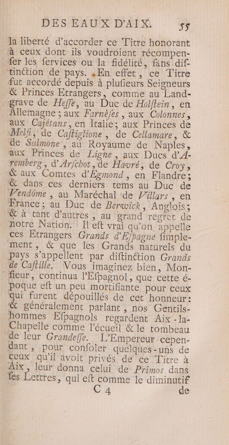 la liberté d'accorder ce Titre honorant à ceux dont ils voudroient récompen- fer les fervices ou la fidélité, fäns dif- tinction de pays. ,En effet, ce Titre fut accordé depuis à plufieurs Seigneurs &amp; Princes Etrangers, comme au Land- grave de Heffe, au Duc de Holftein, en Allemagne ; aux Furnè/es , aux Colonnes, aux Cajétans, en Italie; aux Princes de Melf, de Caftiglione, de Cellamare, &amp; de Sulmone , au Royaume de Naples, aux Princes de Ligne, aux Ducs d’A- remberg, d'Arfchot, de Havré, de Croys &amp; aux Comtes d'Évmond, en Flandre; &amp; dans ces derniers tems au Duc de Vendôme , au Maréchal ‘de Villars , en France ; au Duc de Berwice , Anglais; © à tant d'autres , au srand régfet de notre Nation. : Il eft vrai qu’on appelle ces Etrangers Grands d'Ejpasne fimple- “ment, &amp; que les Grands naturels du Pays s'appellent par diftin@tion Grands de Caftille. Vous imaginez bien, Mon- ‘ fieur, continua l’Efbagnol, que cette é- poque eft un peu mortifiante pour ceux qe furent dépouillés de cet honneur: &amp; généralement parlant , nos Gentils- hommes Efpagnols regardent Aix -la- Chapelle comme l’écueil &amp; le tombeau de leur Grandeffe. L’Empereur cepen- dant, pour confoler quelques-uns de Ceux qu'il avoit privés de ce Titre à Aix, leur donna celui de Pyimos dans _ dés Lettres, qui eft comme le diminutif C4 de