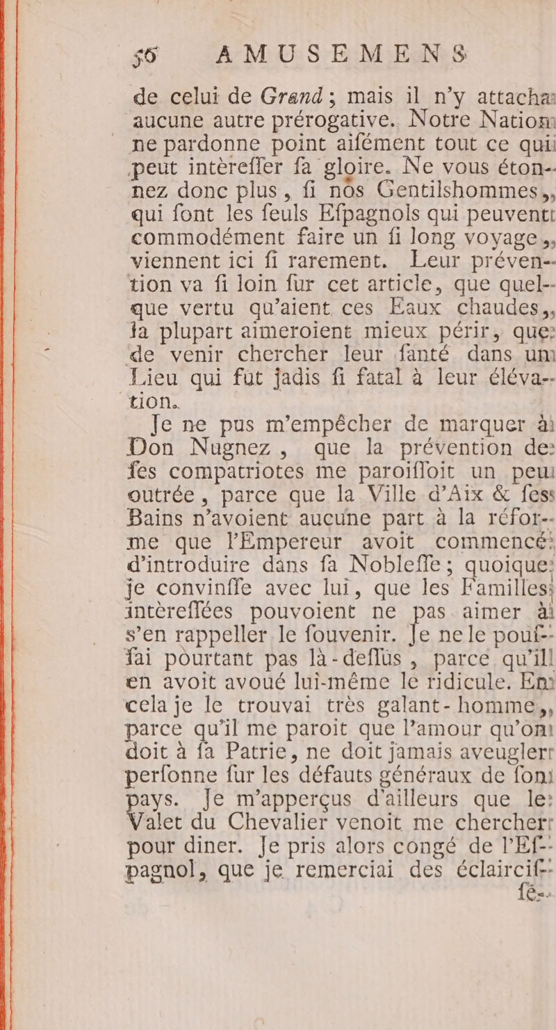 de celui de Grand ; mais il n’y attacha aucune autre prérogative. Notre Natiom ne pardonne point aifément tout ce qui peut intèrefler fa gloire. Ne vous éton- nez donc plus, fi nos Gentilshommes,, qui font les feuls Efpagnols qui peuventi commodément faire un fi long voyage. viennent ici fi rarement. Leur préven-- tion va fi loin fur cet article, que quel-- que vertu qu’aient ces Eaux chaudes. ja plupart aimeroient mieux périr, que: ‘de venir chercher leur fanté dans um Lieu qui fut jadis fi fatal à leur éléva-- “tion. Je ne pus m'empêcher de marquer ài Don Nugnez, que la prévention de: fes compatriotes me paroïfloit un peu outrée , parce que la Ville d'Aix &amp; fess Bains n’avoient aucune part à la réfor-- me que l'Empereur avoit commencé: d'introduire dans fa Nobleffe ; quoique: je convinffe avec lui, que les Familles: intèreflées pouvoient ne pas aimer ài s’en rappeller le fouvenir. Je ne le pout-- fai pourtant pas là-deflüs , parce qu'ill en avoit avoué lui-même le ridicule. En cela je le trouvai très galant- homme,,, parce qu’il me paroit que lPamour qu’on! doit à fa Patrie, ne doit jamais aveuglert perfonne fur les défauts généraux de fon: ays. Je m'apperçus d'ailleurs que le: alet du Chevalier venoit me chercherr pour diner. Je pris alors congé de l’'Ef-- pagnol, que je remerciai des HAN Ê=-