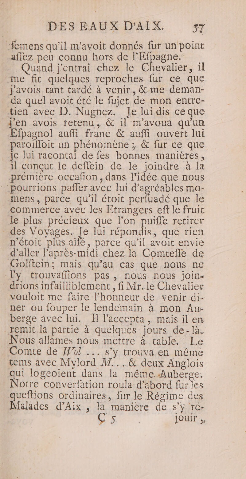 ‘#emens qu’il m'avoit donnés fur un point aflez peu connu hors de lEfpagne. uand j'entrai chez le Chevalier, il me fit quelques reproches fur ce que _ J'avois tant tardé à venir, &amp;-me deman- da quel avoit été le fujet de mon entre- tien avec D. Nugnez. Je luidis ce que j'en avois retenu, &amp; il m'avoua qu'un Efpagnol auffi franc &amp; auf ouvert lui paroiffoit un phénomène ; &amp; fur ce que je lui racontait de fes bonnes manières, 1l conçut le deffein de le joindre à la prémière occafion, dans l’idée que nous pourrions pafler avec lui d’agréables mo- mens, parce qu’il étoit perfuadé que le commerce avec les Etrangers eft le fruit le plus précieux que l’on puifle retirer des Voyages. de lui répondis, que rien n'étoit plus aifé, parce qu’il avoit envie d'aller l'après-midi chez la Comtefle de -Golftein; mais qu’au cas que nous nc Vy trouvaflions pas, nous nous join. drions infailliblement , fi Mr. le Chevalier vouloit me faire l'honneur de venir di- ner ou fouper le lendemain à mon Au: berge avec lui. H laccepta ,. mais il en. remit la partie à quelques jours de-là; Nous allames nous mettre à table. Le Comte de ol ... s’y trouva en même tems avec Mylord M...&amp; deux Anglois qui logeoient dans la même Auberge. Notre converfation roula d’äbord fur les queftions ordinaires, fur le Régime ces Malades d'Aix , la manière de s’y ré- C5 | jouir .