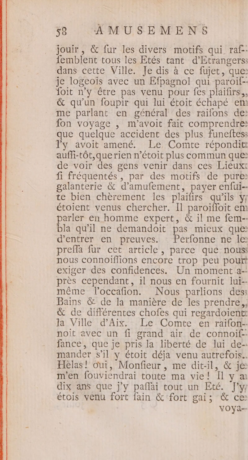 jouir , &amp; fur les divers motifs qui raf- femblent tous les Etés tant d’Etrangers: dans cette Ville. Je dis à ce fujet, que: je logeoïs avec un Efpagnol qui paroit-- foit n'y être pas venu pour fes plaifirs., &amp; qu’un foupir qui lui étoit échapé en) me parlant en général des raifons de: fon voyage , m'’avoit fait comprendre: que quelque accident des plus funeftess ly avoit amené. Le Comte réponditt auffi-tôt,querien n’étoit plus commun que: de voir des gens venir dans ces Lieux fi fréquentés , par des motifs de pure: galanterie &amp; d’amufement, payer enfui-- te bien chèrement les plaifirs qu’ils y/ étoient venus chercher. Il paroïfloit em parler en homme expert, &amp; il me fem-- bla qu’il ne demandoiïit pas micux que: d'entrer en preuves. Perfonne ne le preffa fur cet article, parce que nouss nous connoiflions encore trop peu pourt exiger des confidences. Un moment a-! près cependant, il nous en fournit lui-- même loccafion. Nous parlions des: Bains &amp; de la manière de les prendre; &amp; de différentes chofes qui regardoïientt la Ville d'Aix. Le Comte en raifon-- noit avec un fi grand air de connoif-- fance, que je pris la liberté de lui de-: mander s’il y étoit déja venu autrefois. Hélas! oui, Monfieur, me dit-il, &amp; je: m'en fouviendrai toute ma vie! Il y a dix ans que j'y pañlai tout un Eté. J'y étois venu fort fain &amp; fort gai; &amp; ce VOYA--