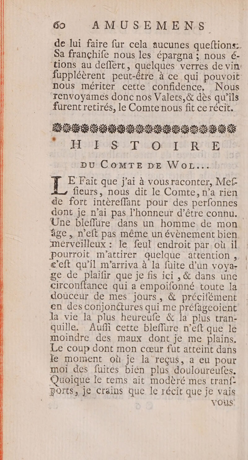 de lui faire fur cela aucunes queftions:. Sa françhife nous les épargna ; nous é- tions au deflert, quelques verres de vin: fuppléèrent peut-être à ce qui pouvoit nous mériter cette confidence, Nous renvoyames donc nos Valets,&amp; dès qu’ils furent retirés, le Comte nous fit ce récit. DÉSTTPTAISERETERE PTE TA ROIS LT I OMITUE PE ip | Du CoMTE DE WoL... pres que j'ai à vousraconter, Mef- fieurs, nous dit le Comte, n’a rien de fort intèreffant pour des perfonnes dont je n'ai pas l'honneur d’être connu. Une bleflure dans un homme de mon âge, n'eft pas même un évènement bien. merveilleux : le feul endroit par. où il pourroit m'attirer quelque attention ., c'eft qu'il m'arriva à la fuite d’un voya- ge de plaifir que je fis ici , &amp; dans une circonftance qui a empoifonné toute la douceur de mes jours, &amp; précilément en des conjonétures qui me préfageoient la vie la plus heureufe &amp; la plus tran- quille. Aufñi cette bleflure n’eft que le moindre des maux dont je me plains. Le coup dont mon cœur fut atteint dans le moment où je la reçus, a eu pour moi des fuites bién plus douloureufes. Quoique le tems ait modèré mes tranf- ports, je Crains que le récit que je vais | VOUS