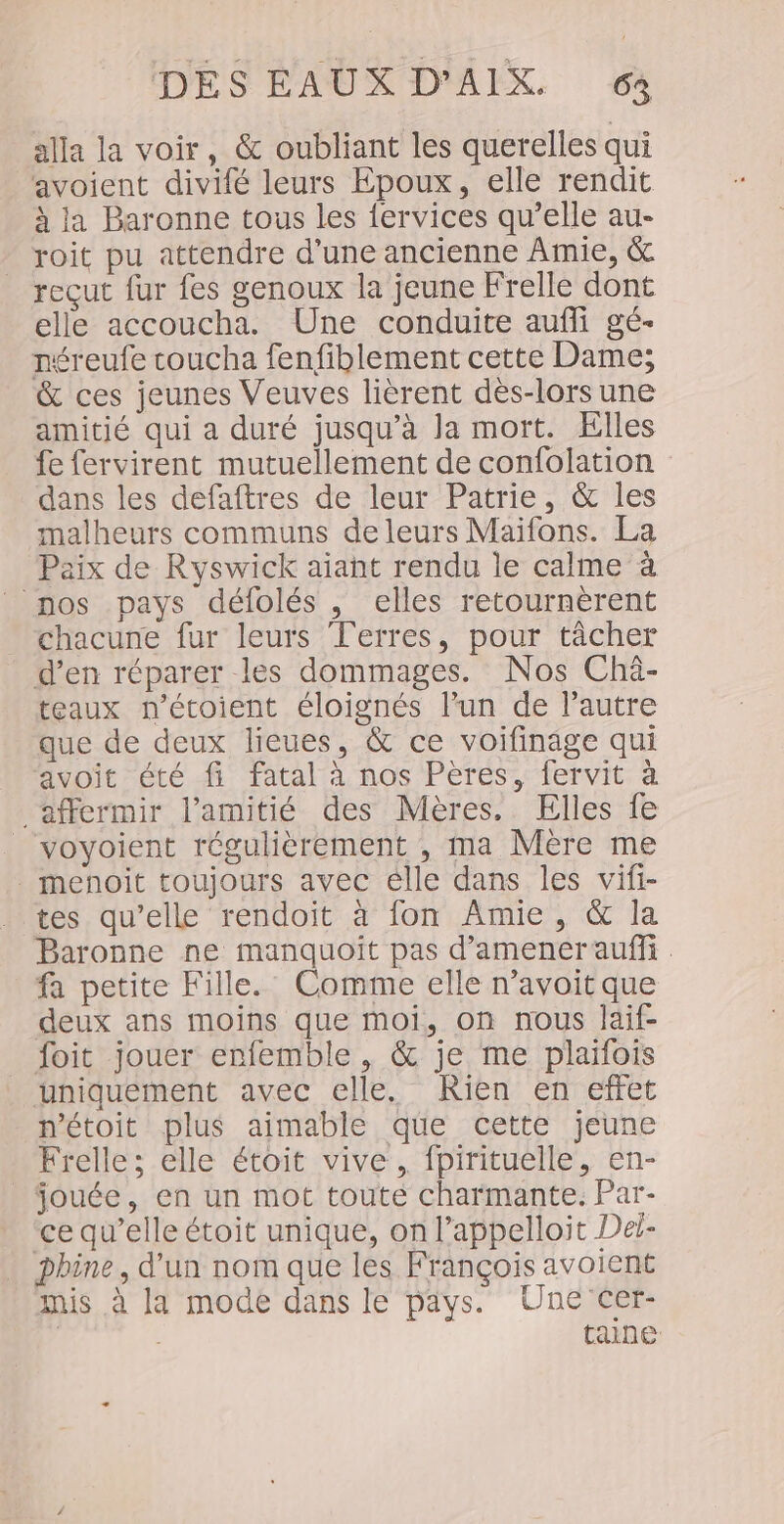 DES ÉAUXEDMAEIX. 64 alla la voir, &amp; oubliant les querelles qui avoient divifé leurs Epoux, elle rendit à ja Baronne tous les fervices qu’elle au- roit pu attendre d’une ancienne Amie, &amp; reçut fur fes genoux la jeune Frelle dont elle accoucha. Une conduite aufli gé- néreufe coucha fenfiblement cette Dame; &amp; ces jeunes Veuves lièrent dès-lorsune amitié qui a duré jusqu’à Ja mort. Elles fe fervirent mutuellement de confolation dans les defaftres de leur Patrie, &amp; les malheurs communs deleurs Maifons. La Paix de Ryswick aiaht rendu le calme à nos pays défolés , elles retournèrent _ chacune fur leurs Terres, pour tâcher d’en réparer les dommages. Nos Chà- teaux n'’écoient éloignés l’un de l’autre que de deux lieues, &amp; ce voifinage qui avoit été fi fatal à nos Pères, fervit à affermir l'amitié des Mères. Elles fe voyoient régulièrement , ma Mère me . menoit toujours avec élle dans les vifi- tes qu’elle rendoit à fon Amie, &amp; la Baronne ne manquoit pas d'amener auf . fa petite Fille. Comme elle n’avoit que deux ans moins que moi, on nous laif- foit jouer enfemble , &amp; je me plaïfois uniquement avec elle. Rien en effet n'étoit plus aimable que cette jeune Frelle; elle étoit vive, fpirituelle, en- jouée, en un mot toute charmante. Par- ce qu’elle étoit unique, on l’appelloit Dei- phine, d’un nom que les François avoient mis à la mode dans le pays. Une cer- | tance
