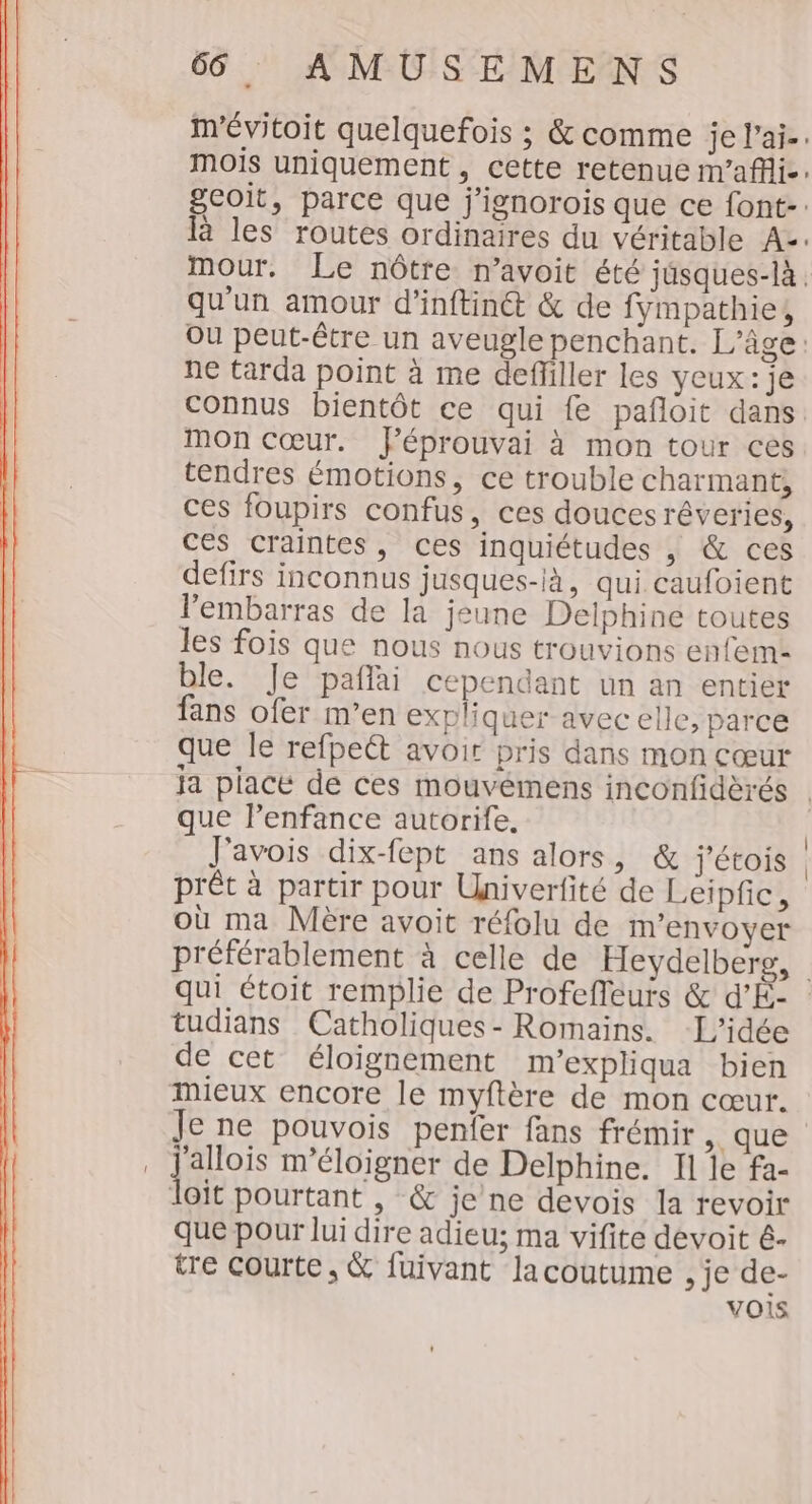 m'évitoit quelquefois ; &amp; comme je l’ai-. mois uniquement, cette retenue m'afli-. geoit, parce que j'ignorois que ce font-: là les routes ordinaires du véritable Az. mour. Le nôtre n’avoit été jusques-là. qu'un amour d’inftin&amp;@ &amp; de fympathie, Ou peut-être un aveugle penchant. L'âge: ne tarda point à me defliller les yeux: je connus bientôt ce qui fe pafloit dans. mOn Cœur. Péprouvai à mon tour ces tendres émotions, ce trouble charmant, ces foupirs confus, ces douces rêveries, ces craintes, ces inquiétudes , &amp; ces defirs inconnus jusques-ià, qui caufoient lembarras de la jeune Delphine toutes les fois que nous nous trouvions enfem- ble. Je pañlai cependant un an entier fans ofer m’en expliquer avec elle, parce que le refpeét avoir pris dans mon cœur que lenfance autorife, J'avois dix-fept ans alors, &amp; j'étois prét à partir pour Univerfité de Leipfic, où ma Mère avoit réfolu de m'envoyer préférablement à celle de Heydelberg, tudians Catholiques - Romains. L'idée de cet éloignement m'expliqua bien Mieux encore le myftère de mon cœur. jui m'éloigner de Delphine. Ï1 le fa- Joit pourtant , &amp; je ne devois la revoir que pour lui dire adieu; ma vifite devoit é- tre courte, &amp; fuivant lacoutume , je de- vois