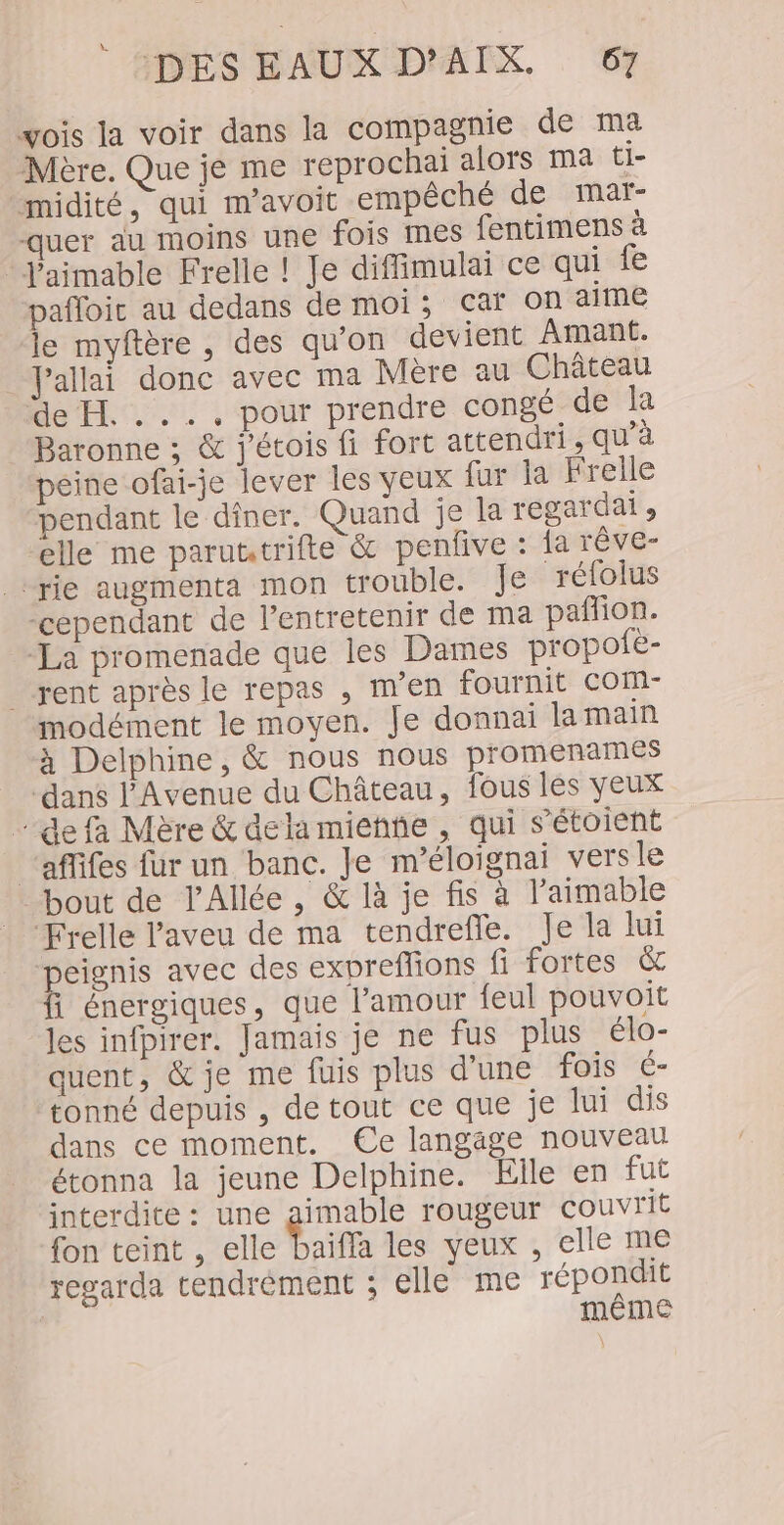 vois la voir dans la compagnie de ma Mère. Que je me reprochaï alors ma ti- midité, qui m’avoit empêché de mat- quer au moins une fois mes fentimens à Jaimable Frelle ! Je diffimulai ce qui fe pafloic au dedans de moi; car On aime le myftère , des qu'on devient Amant. Jallai donc avec ma Mère au Château de H. .... pour prendre congé de la Baronne ; &amp; j'étois fi fort attendri, qu’à peine ofai-je lever les yeux fur la Frelle pendant le diner. Quand je la regardai , elle me paruttrifte &amp; penlive : fa Têve- -rie augmenta mon trouble. Je rétolus “cependant de l’entretenir de ma pafñon. “La promenade que les Dames propofè- . rent après le repas , m'en fournit COM- modément le moyen. Je donnai la main à Delphine, &amp; nous nous promenames ‘dans l’Avenue du Château, fous les yeux de fa Mère &amp; dela miehhe, qui s’étoient ‘affifes fur un banc. Je m’éloignai vers le bout de l'Allée, &amp; là je fis à l’aimable Frelle aveu de ma tendrefle. Je la lui peignis avec des expreflions fi fortes &amp; fi énergiques, que l’amour feul pouvoit les infpirer. Jamais je ne fus plus élo- quent, &amp; je me fuis plus d'une fois 6- tonné depuis , detout ce que je lui dis dans ce moment. Ce langage nouveau étonna la jeune Delphine. Elle en fut interdite : une aimable rougeur couvrit fon teint , elle baifla les yeux , elle me regarda tendrément ; elle me répondit même