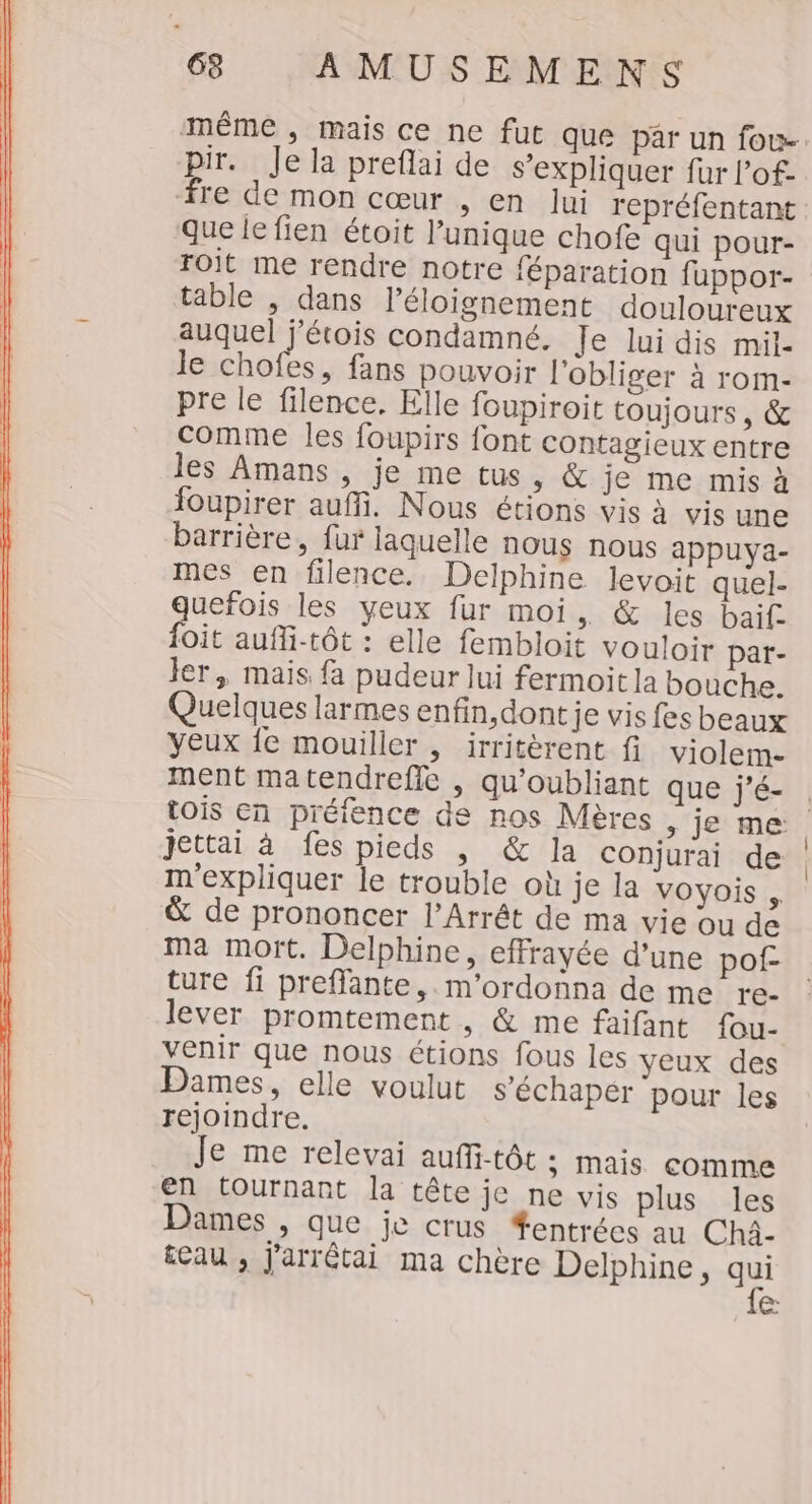 ee NANEUS DRE même , mais ce ne fut que par un fou- pir. Je la preflai de s'expliquer fur l’of- que le fien étoit l'unique chofe qui pour- roit me rendre notre féparation fuppor- table , dans l’éloignement douloureux auquel j’étois condamné. Je lui dis mil- le chofes, fans pouvoir l'obliger à rom- pre le filence, Elle foupiroit toujours, &amp; comme les foupirs font contagieux entre les Amans , je me tus, &amp; je me mis à foupirer auffi. Nous étions vis à vis une barrière, fur laquelle nous nous appuya- mes en filence. Delphine levoit quel- quefois les yeux fur moi, &amp; les baif. {oit aufli-tôt : elle fembloit vouloir par- ler, mais fa pudeur lui fermoit la bouche. Quelques larmes enfin,dont je vis fes beaux yeux fe mouiller , irritèrent fi violem- ment matendreffe , qu’oubliant que j’é- ! jettai à fes pieds , &amp; la COnjurai de m'expliquer le trouble où je la vOYOis , &amp; de prononcer l’Arrêt de ma vie ou de ma mort. Delphine, effrayée d’une pof- ture fi prefflante,. m'ordonna de me re- lever promtement , &amp; me faifant fou- venir que nous étions fous les yeux des Dames, elle voulut s'échapér pour les rejoindre. Je me relevai auffi-tôt ; mais comme en tournant la tête je ne vis plus les Dames , que je crus #entrées au Chà- £eau , j'arrêtai ma chère Delphine, qu (on