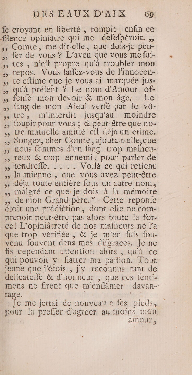 fe croyant en liberté , rompit enfin ce filence opiniâtre qui me defefpèroit. ,, ,, Comte, me dit-elle, que dois-je pen- ,, fer de vous ? L’aveu que vous me fai- ,, tes , n’eft propre qu’à troubler mon » repos. Vous laffez-vous de l’innocen- ., te eftime que je vous ai marquée jus- » qu'à préfent ? Le nom d'Amour of- », fenfe mon devoir &amp; mon âge. Le », lang de mon Aieul verfé par le vô- tre, m'interdit jusqu'au moindre » loupir pour vous ; &amp; peut-être que no- ; tre mutuelle amitié eft déja un crime. &gt; Songez, cher Comte, ajouta-t-elle,que 5 nous fommes d’un fang trop maiheu- ») reux &amp; trop ennemi, pour parler. de » tendrefle. .: «. Voilà ce qui retient ile mienner,/ que yous avezipeut-être déja toute entière fous un autre nom, »» malgré ce que’je dois à la mémoire demon Grand-père.” Cette réponie étoit une prédiction, dont elle ne com- prenoit peut-être pas alors toute la for- ce! L’opiniâtreté de nos malheurs ne l’a que trop vérifiée , &amp; je m'en fuis fou- venu fouvent dans mes difgraces. Je ne fis cependant attention alors , qu’à ce qui pouvoit y flatter ma paflion. l'out jeune que j'étois , j'y reconnus tant de délicatefle &amp; d'honneur , que ces fenti- mens ne firent que m'enflâmer davan-: tage. | F4 Je me jettai de nouveau à fes pieds, pour la prefler d’agréer au moins mon